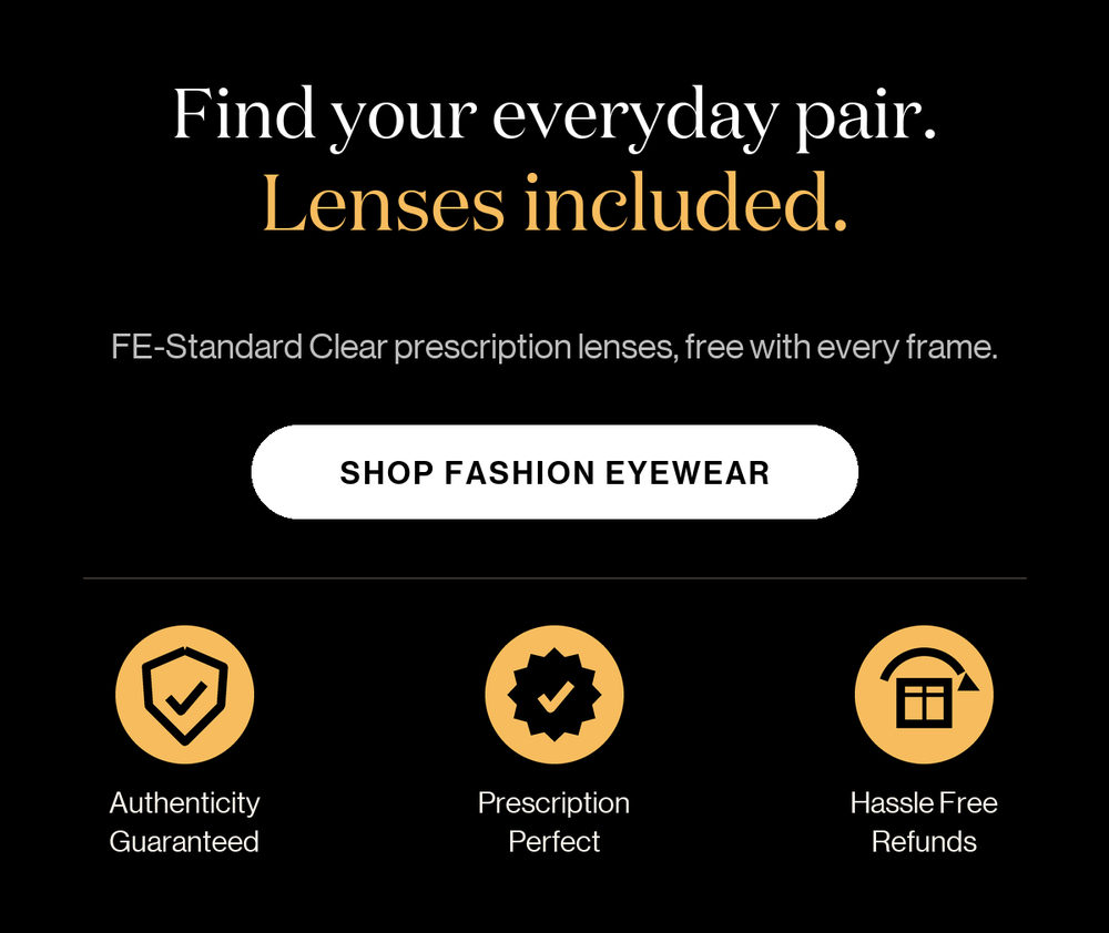 Find your everyday pair. Lenses included. FE-Standard Clear prescription lenses, free with every frame. Shop Fashion Eyewear. Authenticity guaranteed, prescription perfect, hassle-free refunds.