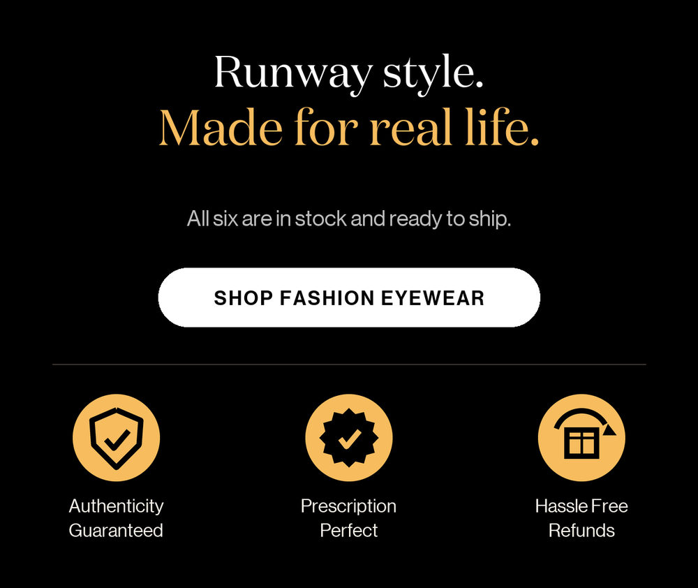Runway style. Made for real life. All six are in stock and ready to ship. Shop Fashion Eyewear. Authenticity guaranteed, prescription perfect, hassle-free refunds.