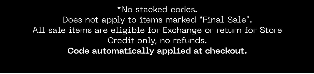 *No stacked codes. Does not apply to items marked "Final Sale". All sale items are eligible for Exchange or return for Store Credit only, no refunds.