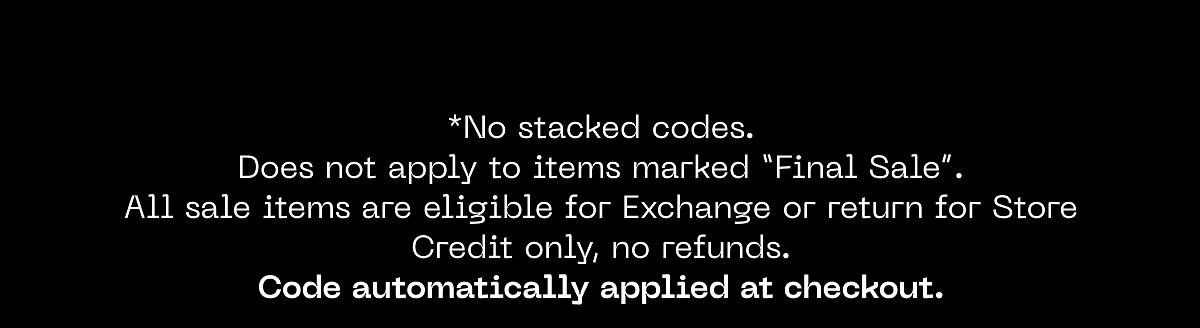*No stacked codes. Does not apply to items marked "Final Sale". All sale items are eligible for Exchange or return for Store Credit only, no refunds.