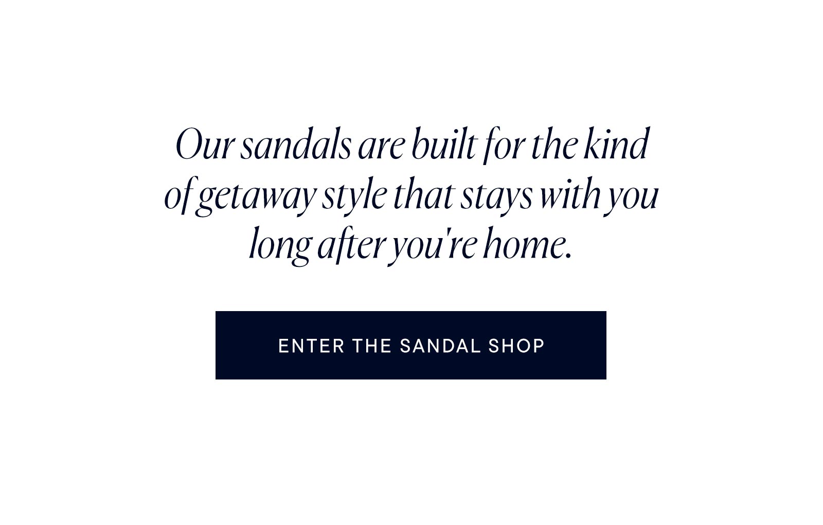 Our sandals are built for the kind of getaway style that stays with you long after you're home. 