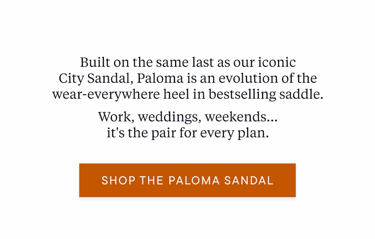Built on the same last as our iconic City Sandal, Paloma is an evolution of the wear-everywhere heel in bestselling saddle. Work, weddings, weekends... it's the pair for every plan.