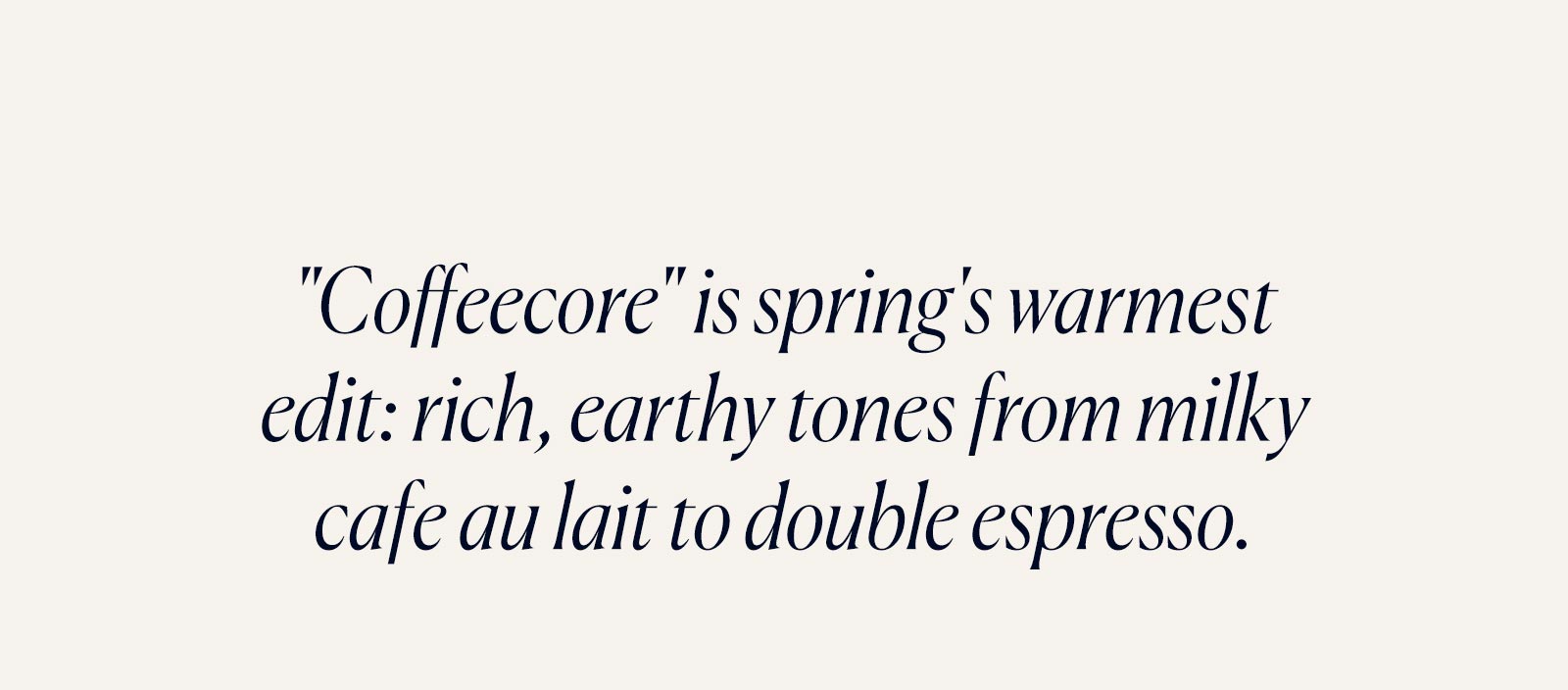 "Coffeecore" is spring's warmest edit: rich, earthy tones from milky cafe au lait to double espresso.