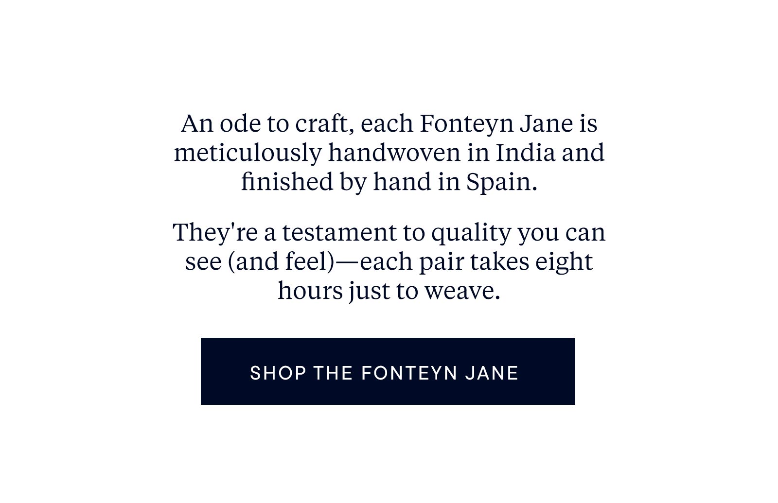 An ode to craft, each Fonteyn Jane is meticulously handwoven in India and finished by hand in Spain. They're a testament to quality you can see (and feel)—each pair takes eight hours just to weave. 