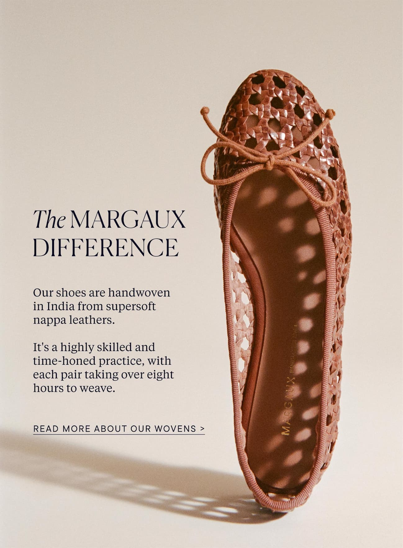 The Margaux Difference. Our shoes are handwoven  in India from supersoft nappa leathers.  It's a highly skilled and time-honed practice, with each pair taking over eight hours to weave.