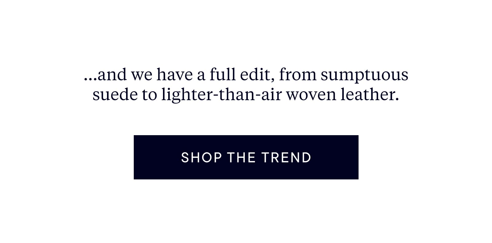 ... and we have a full edit, from sumptuous suede to lighter-than-air woven leather. 