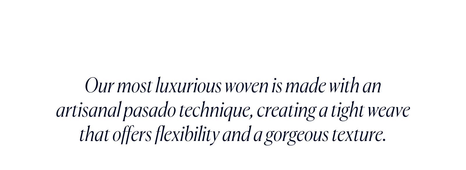 Our most luxurious woven is made with an artisanal Casado technique, creating a tight weave that offers flexibility and a gorgeous texture.