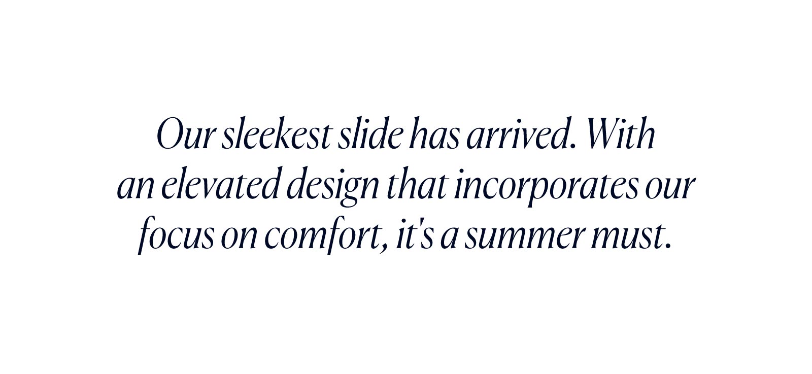 Our sleekest slide has arrived. With an elevated design that incorporates our focus on comfort, it's a summer must. 