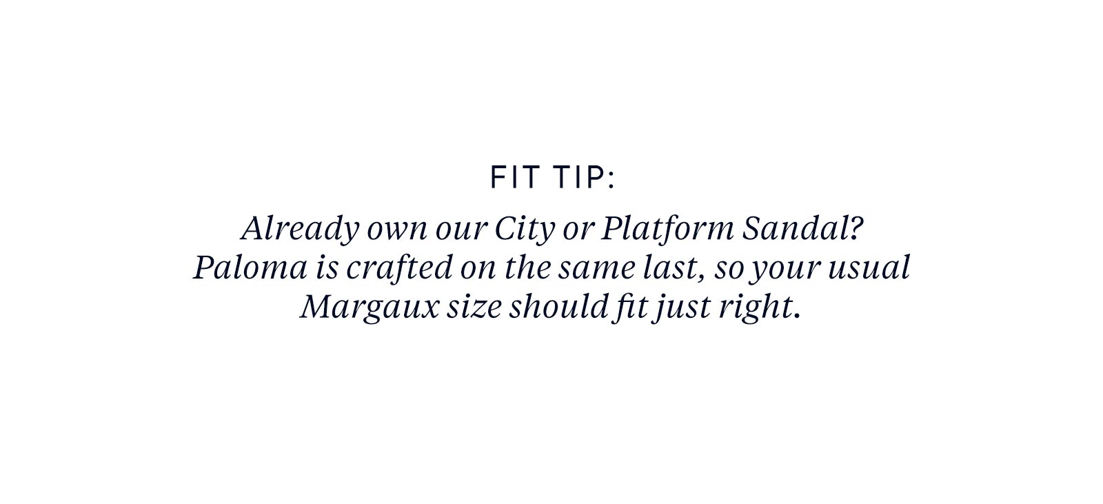 Fit tip: Already own our City or Platform Sandal? Paloma is crafted on the same last, so your usual Margaux size should fit just right.