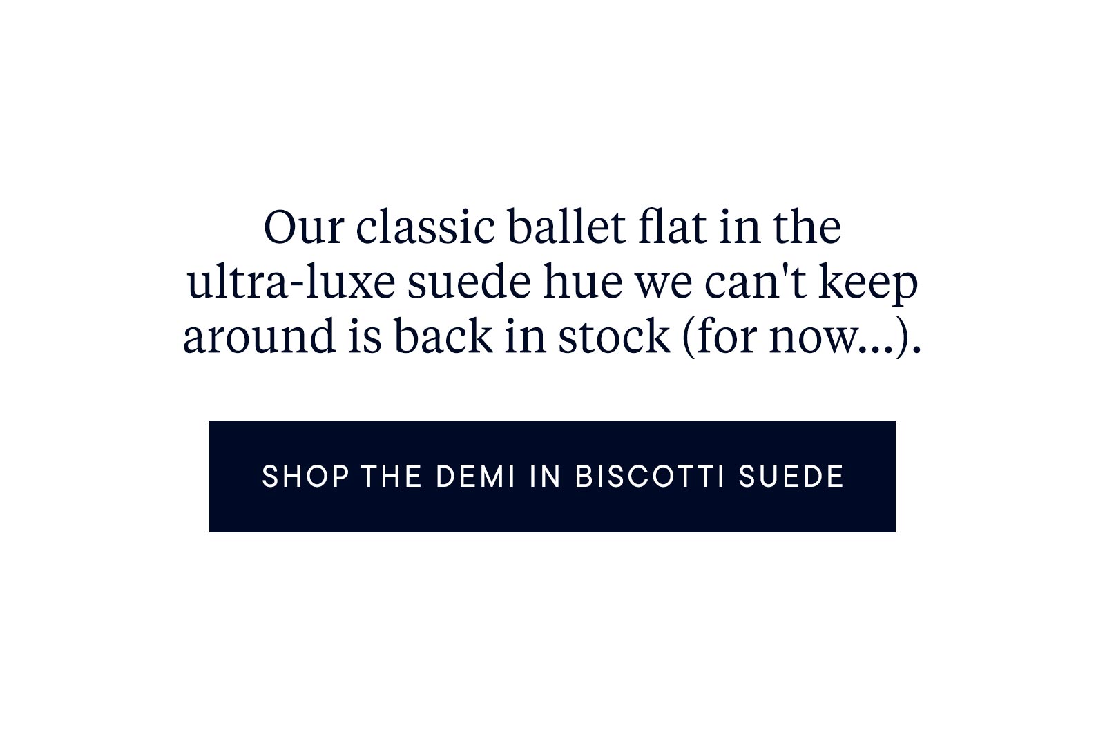 Our classic ballet flat in the ultra-luxe suede hue we can't keep around is back in stock (for now...).
