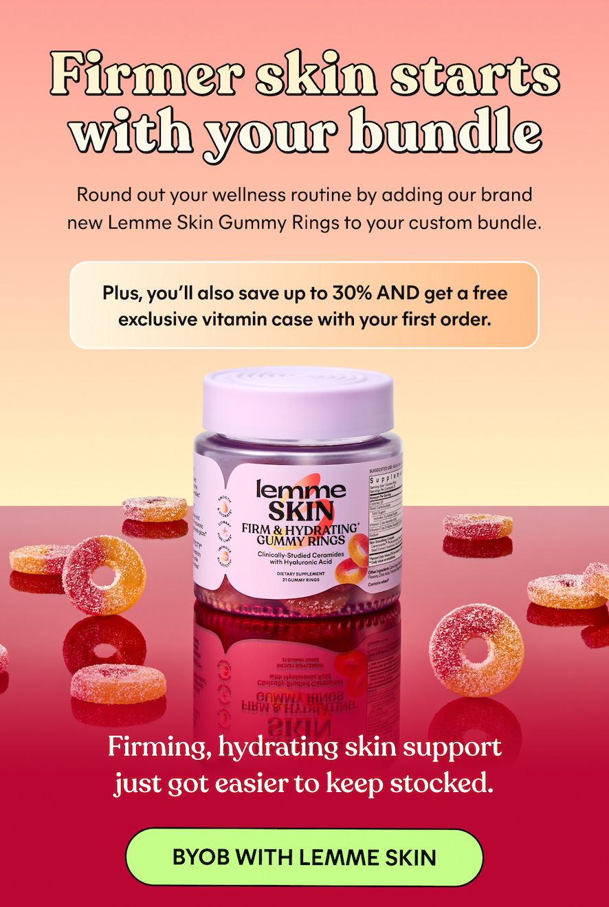Firm skin starts with your bundle Round out your wellness routine by adding our brand new Lemme Skin Gummy Rings to your custom bundle. Plus, you'll also save up to 30% AND get a free exclusive vitamin case with your first order.  Firming, hydrating skin support just got easier to keep stocked. -- BYOB WITH LEMME SKIN