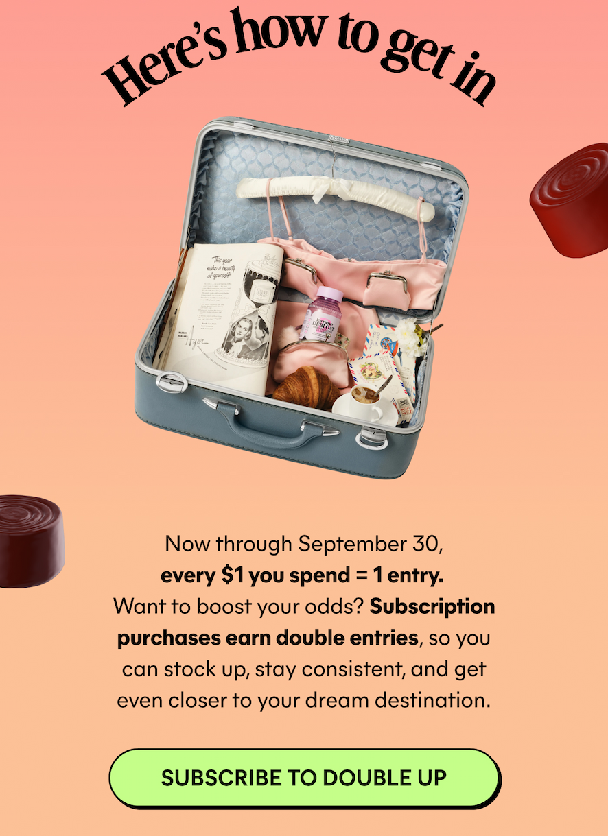 Here's how to get in  Now through September 30, every $1 you spend = 1 entry. Want to boost your odds? Subscription purchases earn double entries, so you can stock up, stay consistent, and get even closer to your dream destination.  -- SUBSCRIBE TO DOUBLE UP