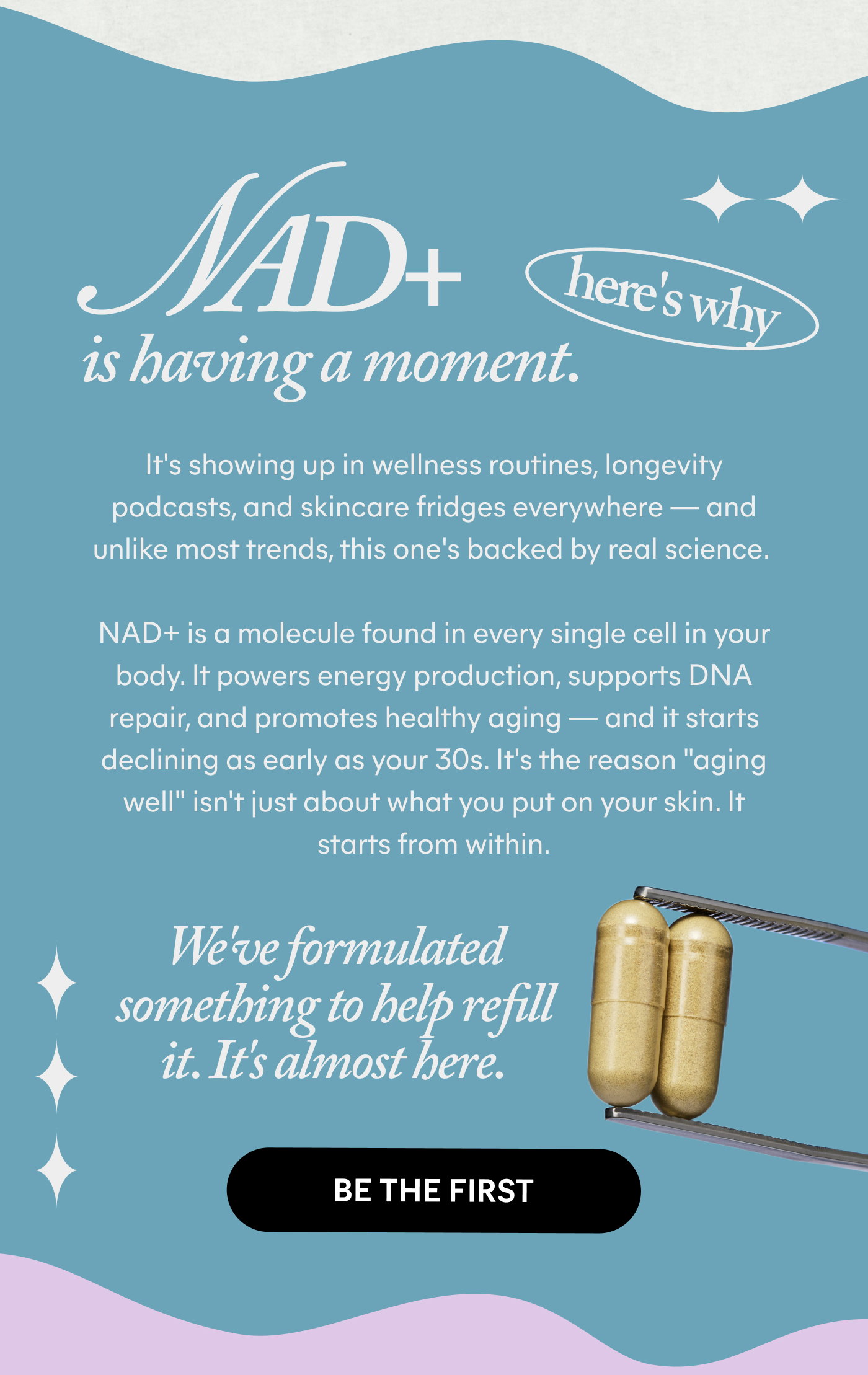 NAD+ is having a moment. here's why  It's showing up in wellness routines, longevity podcasts, and skincare fridges everywhere — and unlike most trends, this one's backed by real science.  NAD+ is a molecule found in every single cell in your body. It powers energy production, supports DNA repair, and promotes healthy aging — and it starts declining as early as your 30s. It's the reason "aging well" isn't just about what you put on your skin. It starts from within.  We've formulated something to help refill it. It's almost here.  -- BE THE FIRST
