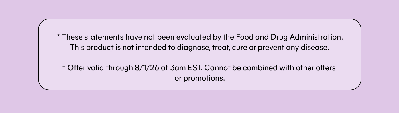 * These statements have not been evaluated by the Food and Drug Administration. This product is not intended to diagnose, treat, cure or prevent any disease. † Offer valid through 8/1/26 at 3am EST. Cannot be combined with other offers or promotions.