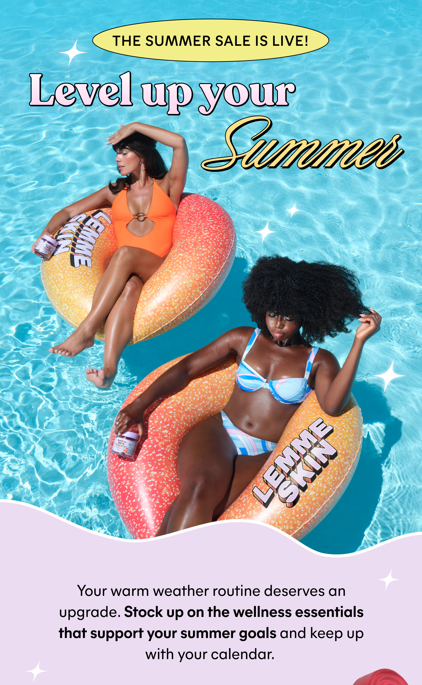 THE SUMMER SALE IS LIVE! Level up your Summer Your warm weather routine deserves an upgrade. Stock up on the wellness essentials that support your summer goals and keep up with your calendar.