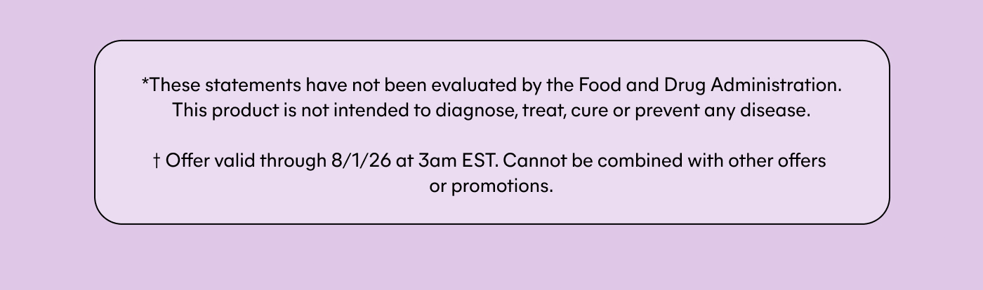* These statements have not been evaluated by the Food and Drug Administration. This product is not intended to diagnose, treat, cure or prevent any disease. † Offer valid through 8/1/26 at 3am EST. Cannot be combined with other offers or promotions.