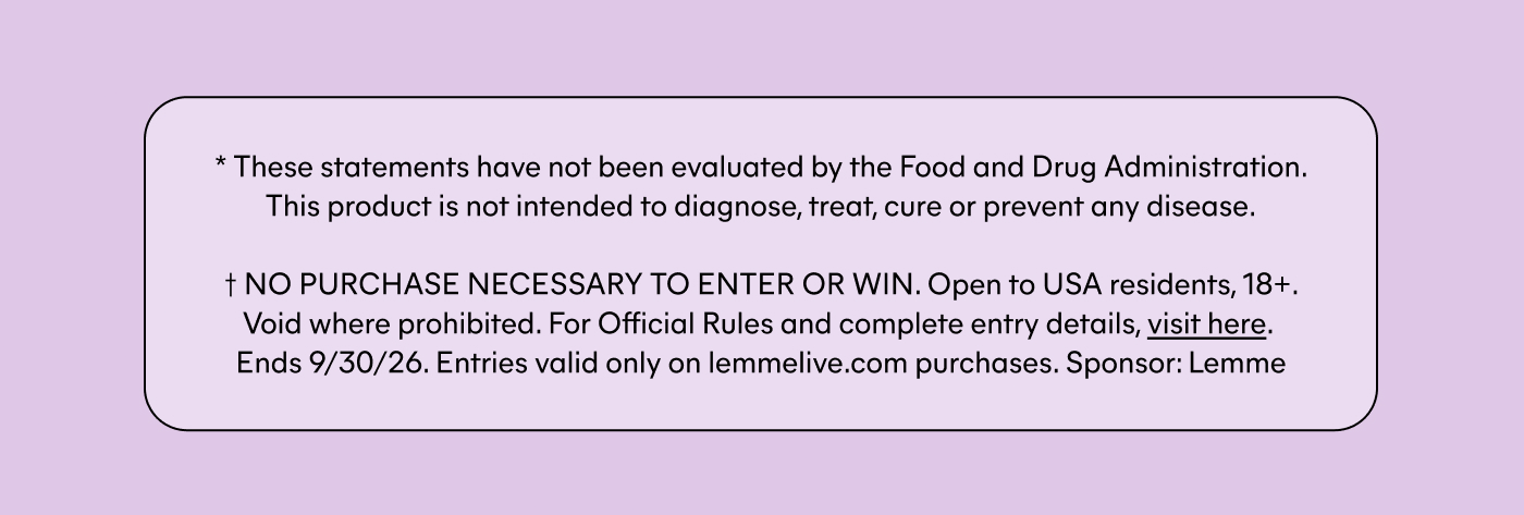 * These statements have not been evaluated by the Food and Drug Administration. This product is not intended to diagnose, treat, cure or prevent any disease.  † NO PURCHASE NECESSARY TO ENTER OR WIN. Open to USA residents, 18+. Void where prohibited. For Official Rules and complete entry details, visit here. Ends 9/30/26. Entries valid only on lemmelive.com purchases. Sponsor: Lemme