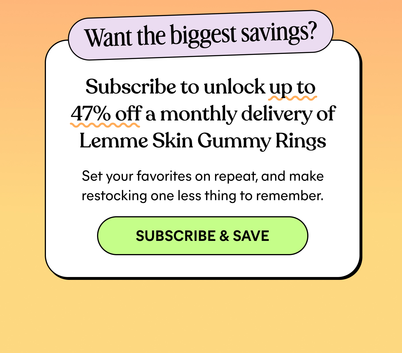 Want the biggest savings? Subscribe to unlock up to 47% off a monthly delivery of Lemme Skin Gummy Rings Set your favorites on repeat, and make restocking one less thing to remember. -- SUBSCRIBE & SAVE