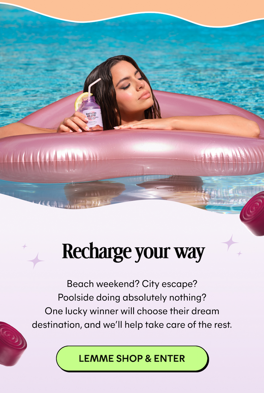 Recharge your way  Beach weekend? City escape? Poolside doing absolutely nothing? One lucky winner will choose their dream destination, and we'll help take care of the rest.  -- LEMME SHOP & ENTER