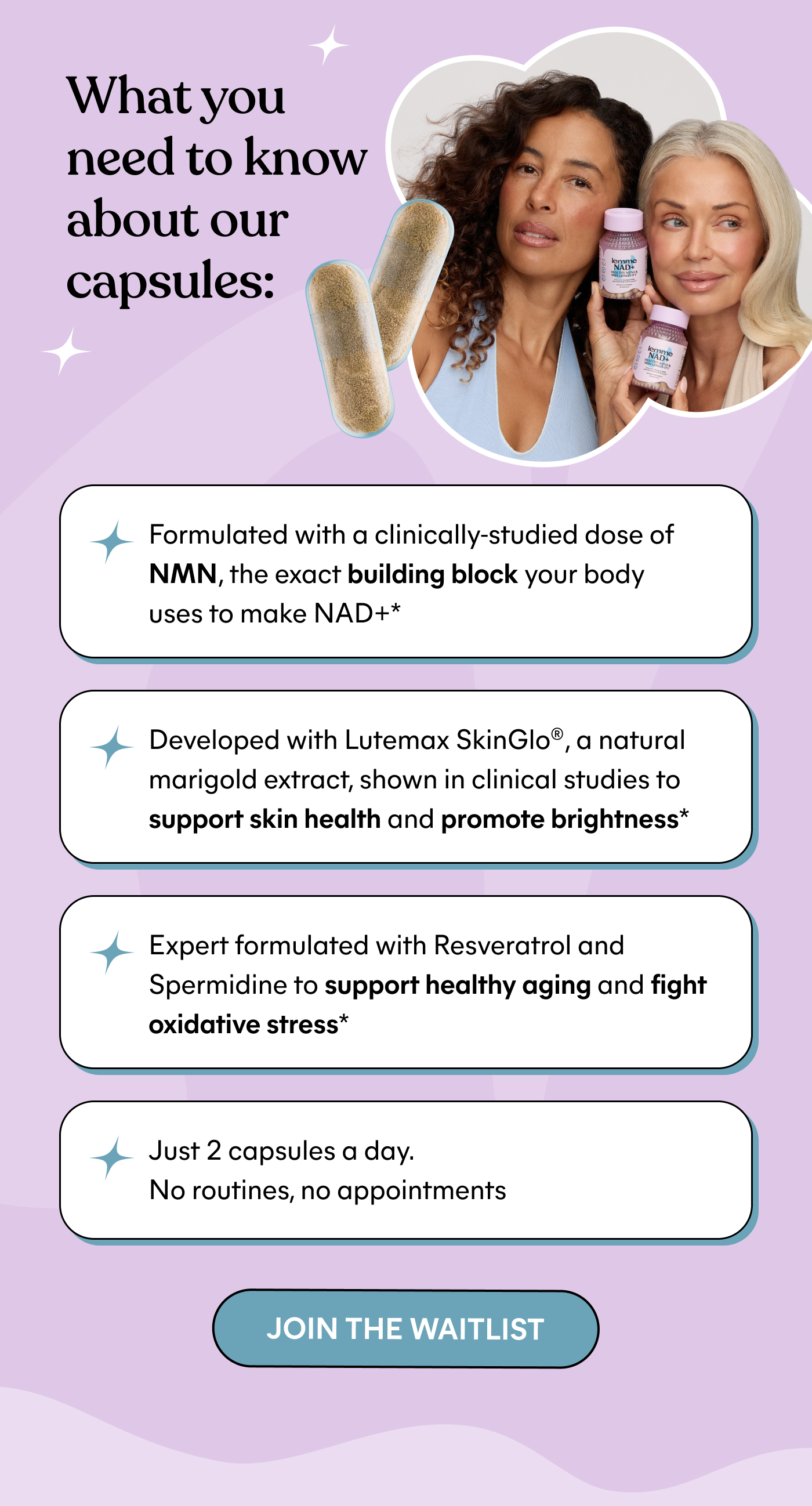What you need to know about our capsules:  ⚈ Formulated with a clinically-studied dose of NMN, the exact building block your body uses to make NAD+*  ⚈ Developed with Lutemax SkinGlo®, a natural marigold extract, shown in clinical studies to support skin health and promote brightness*  ⚈ Expert formulated with Resveratrol and Spermidine to support healthy aging and fight oxidative stress*  ⚈ Just 2 capsules a day. No routines, no appointments  -- JOIN THE WAITLIST