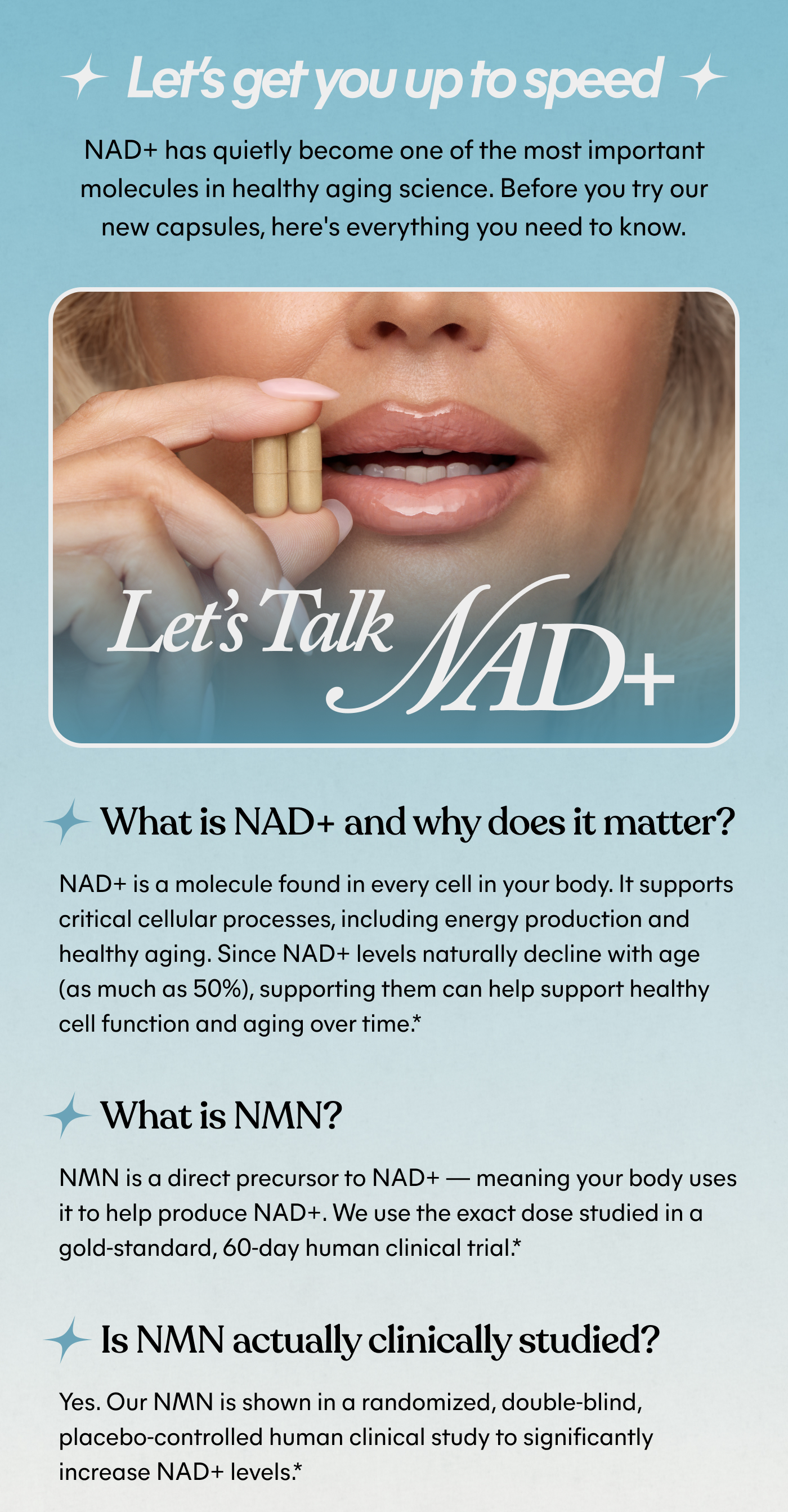 Let's get you up to speed NAD+ has quietly become one of the most important molecules in healthy aging science. Before you try our new capsules, here's everything you need to know.  Let's Talk NAD+  What is NAD+ and why does it matter? NAD+ is a molecule found in every cell in your body. It supports critical cellular processes, including energy production and healthy aging. Since NAD+ levels naturally decline with age (as much as 50%), supporting them can help support healthy cell function and aging over time.*  What is NMN? NMN is a direct precursor to NAD+ — meaning your body uses it to help produce NAD+. We use the exact dose studied in a gold-standard, 60-day human clinical trial.*  Is NMN actually clinically studied? Yes. Our NMN is shown in a randomized, double-blind, placebo-controlled human clinical study to significantly increase NAD+ levels.*