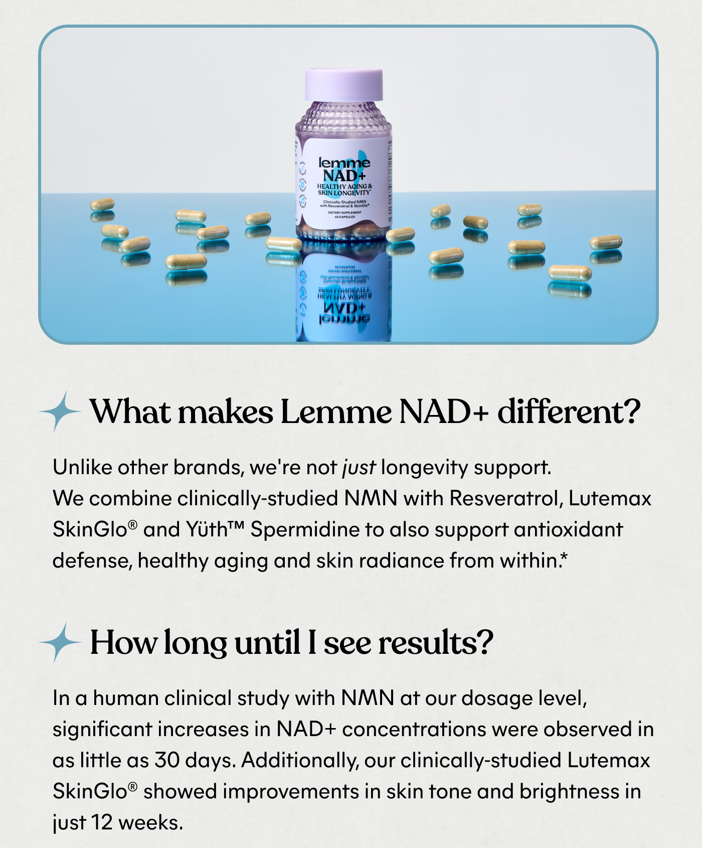 What makes Lemme NAD+ different? Unlike other brands, we're not just longevity support. We combine clinically-studied NMN with Resveratrol, Lutemax SkinGlo® and Yūth™ Spermidine to also support antioxidant defense, healthy aging and skin radiance from within.*  How long until I see results? In a human clinical study with NMN at our dosage level, significant increases in NAD+ concentrations were observed in as little as 30 days. Additionally, our clinically-studied Lutemax SkinGlo® showed improvements in skin tone and brightness in just 12 weeks.
