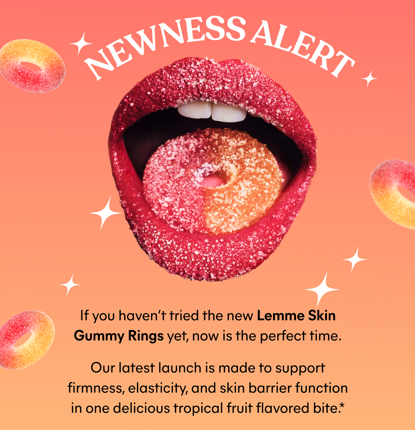 NEWNESS ALERT  If you haven’t tried the new Lemme Skin Gummy Rings yet, now is the perfect time. Our latest launch is made to support firmness, elasticity, and skin barrier function in one delicious tropical fruit flavored bite.*