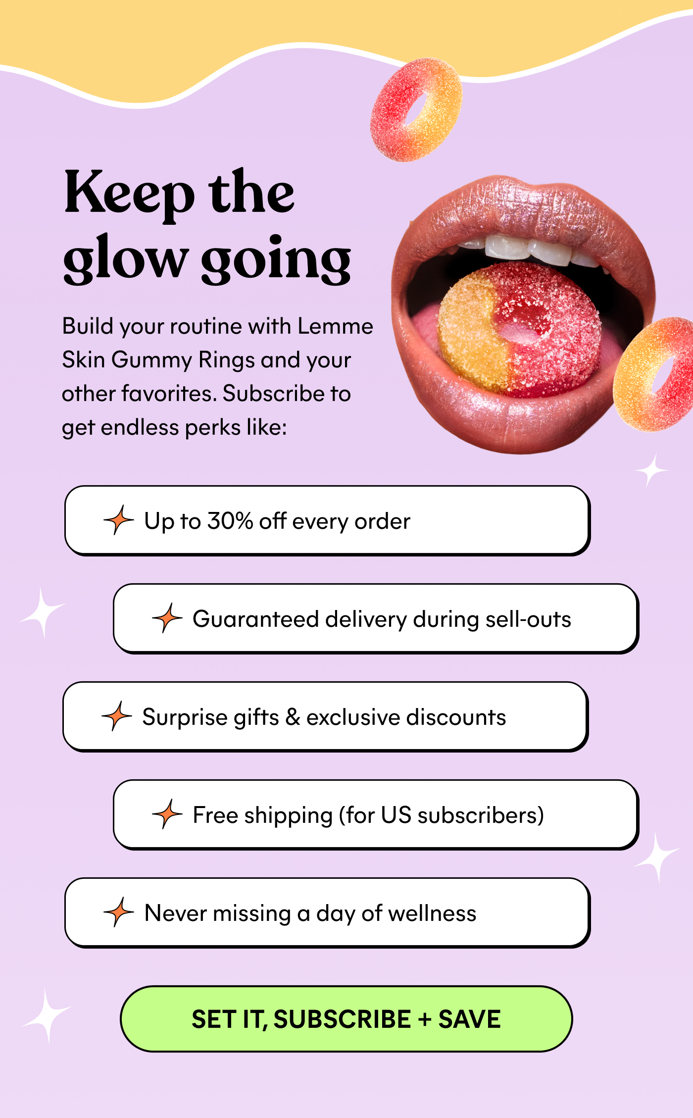 Keep the glow going Build your routine with Lemme Skin Gummy Rings and your other favorites. Subscribe to get endless perks like: → Up to 30% off every order → Guaranteed delivery during sell-outs → Surprise gifts & exclusive discounts → Free shipping (for US subscribers) → Never missing a day of wellness -- SET IT, SUBSCRIBE + SAVE