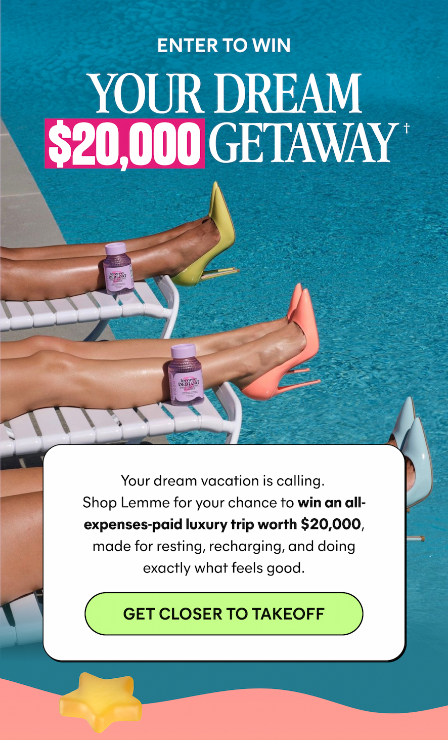 ENTER TO WIN YOUR DREAM $20,000 GETAWAY †  Your dream vacation is calling. Shop Lemme for your chance to win an all-expenses-paid luxury trip worth $20,000, made for resting, recharging, and doing exactly what feels good.  -- GET CLOSER TO TAKEOFF