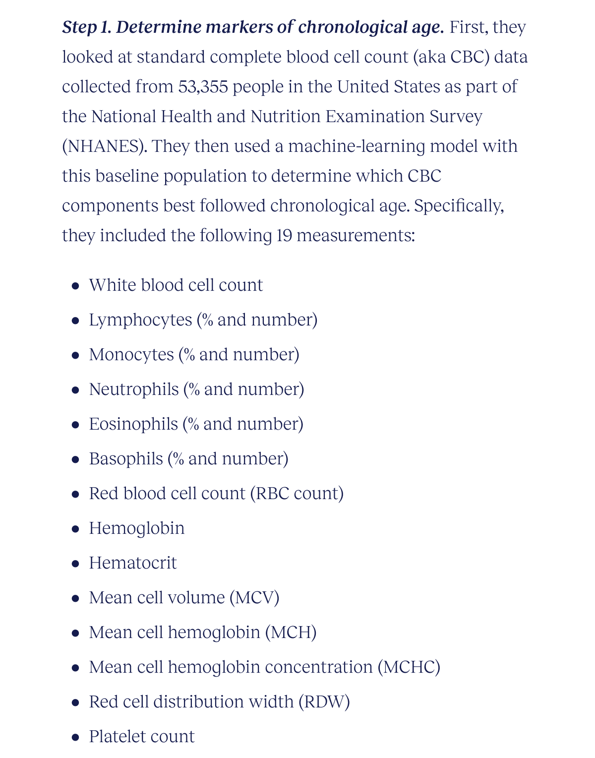 Step 1. Determine markers of chronological age. First, they looked at standard complete blood cell count (aka CBC) data collected from 53,355 people in the United States as part of the National Health and Nutrition Examination Survey (NHANES). They then used a machine-learning model with this baseline population to determine which CBC components best followed chronological age. Specifically, they included the following 19 measurements: White blood cell count Lymphocytes (% and number) Monocytes (% and number) Neutrophils (% and number) Eosinophils (% and number) Basophils (% and number) Red blood cell count (RBC count) Hemoglobin Hematocrit Mean cell volume (MCV) Mean cell hemoglobin (MCH) Mean cell hemoglobin concentration (MCHC) Red cell distribution Width (RDW) Platelet count