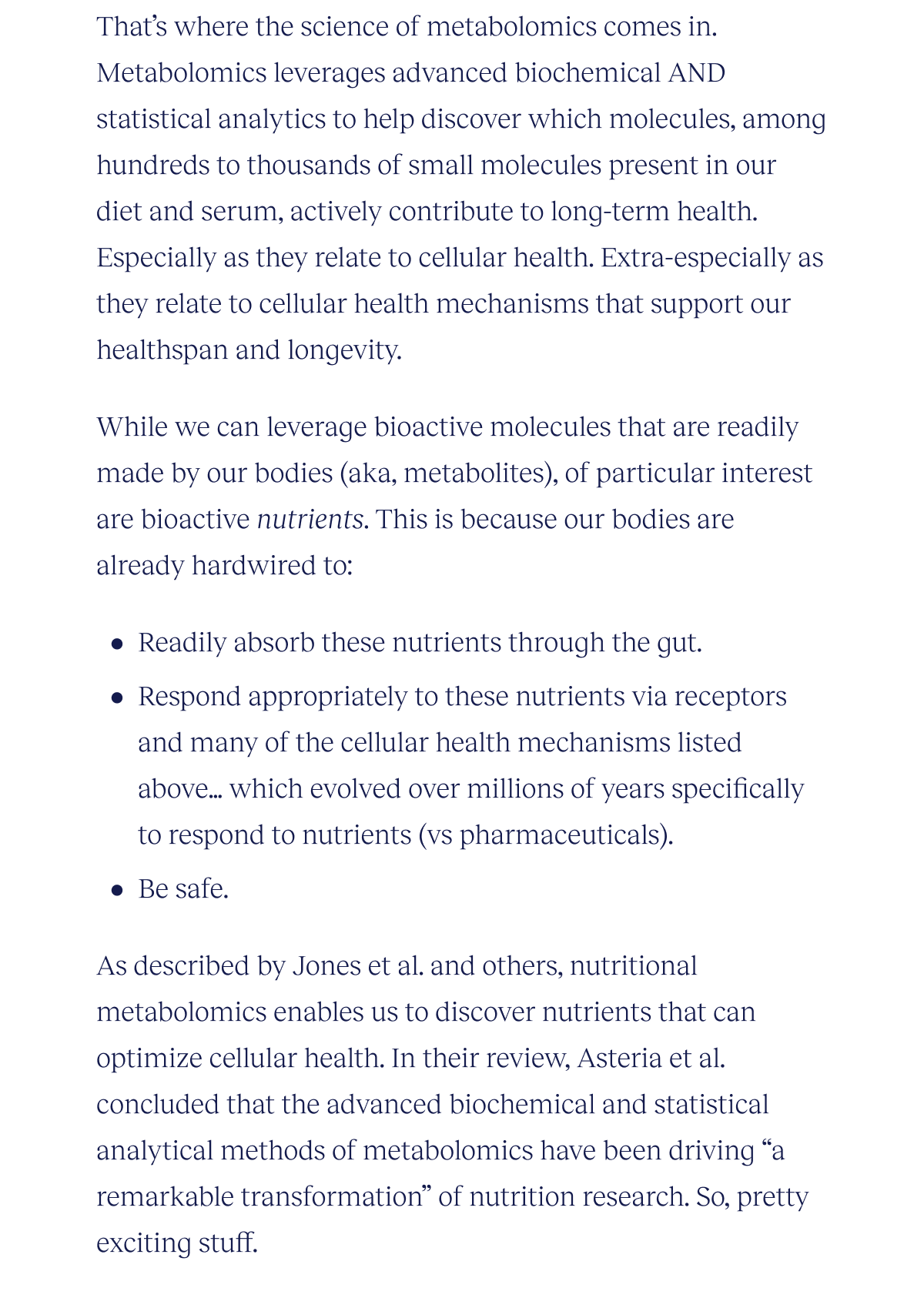 That’s where the science of metabolomics comes in. Metabolomics leverages advanced biochemical AND statistical analytics to help discover which molecules, among hundreds to thousands of small molecules present in our diet and serum, actively contribute to long-term health. Especially as they relate to cellular health. Extra-especially as they relate to cellular health mechanisms that support our healthspan and longevity.  While we can leverage bioactive molecules that are readily made by our bodies (aka, metabolites), of particular interest are bioactive nutrients. This is because our bodies are already hardwired to:  Readily absorb these nutrients through the gut Respond appropriately to these nutrients via receptors and many of the cellular health mechanisms listed above…which evolved over millions of years specifically to respond to nutrients (vs pharmaceuticals) Be safe  As described by Jones et al. and others, nutritional metabolomics enables us to discover nutrients that can optimize cellular health. In their review, Asteria et al. concluded that the advanced biochemical and statistical analytical methods of metabolomics have been driving “ a remarkable transformation” of nutrition research. So, pretty exciting stuff.