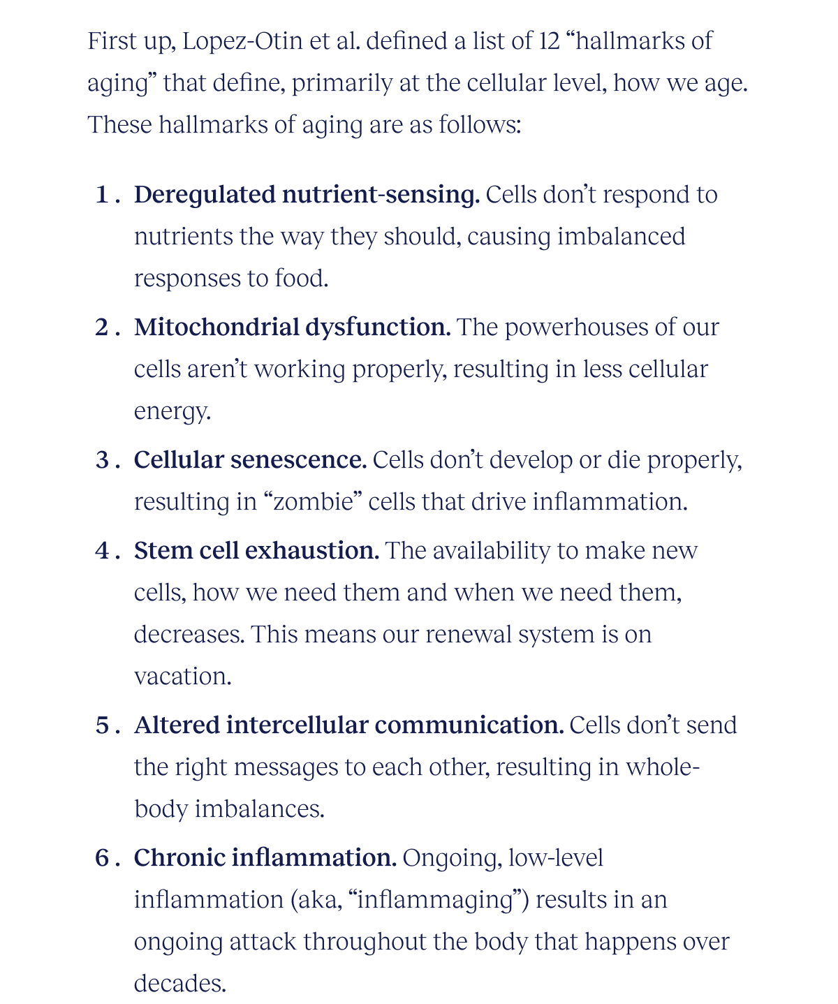 First up, Lopez-Otin et al. defined a list of 12 “hallmarks of aging” that define, primarily at the cellular level, how we age. These hallmarks of aging are as follows:  Deregulated nutrient-sensing. Cells don’t respond to nutrients the way they should, causing imbalanced responses to food. Mitochondrial dysfunction. The powerhouses of our cells aren’t working properly, resulting in less cellular energy. Cellular senescence. Cells don’t develop or die properly, resulting in “zombie” cells that drive inflammation. Stem cell exhaustion. The availability to make new cells, how we need them and when we need them, decreases. This means our renewal system is on vacation. Altered intercellular communication. Cells don’t send the right messages to each other, resulting in whole-body imbalances. Chronic inflammation. Ongoing, low-level inflammation (aka, “inflammaging”) results in an ongoing attack throughout the body that happens over decades.