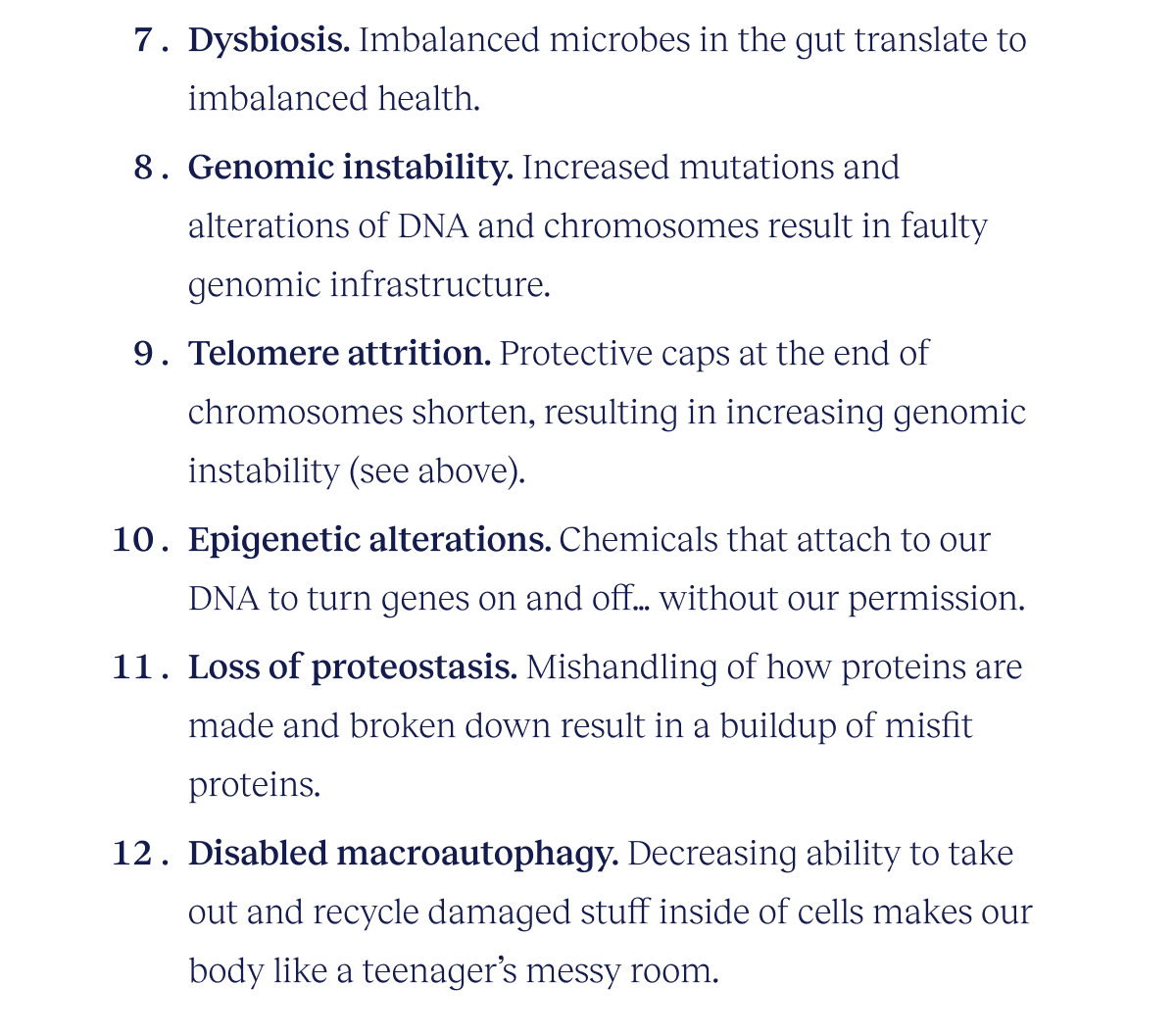 Dysbiosis. Imbalanced microbes in the gut translate to imbalanced health.  Genomic instability. Increased mutations and alterations of DNA and chromosomes result in faulty genomic infrastructure. Telomere attrition. Protective caps at the end of chromosomes shorten, resulting in increasing genomic instability (see above). Epigenetic alterations. Chemicals that attach to our DNA to turn genes on and off…without our permission. Loss of proteostasis. Mishandling of how proteins are made and broken down result in a buildup of misfit proteins. Disabled macroautophagy. Decreasing ability to take out and recycle damaged stuff inside of cells makes our body like a teenager’s messy room.