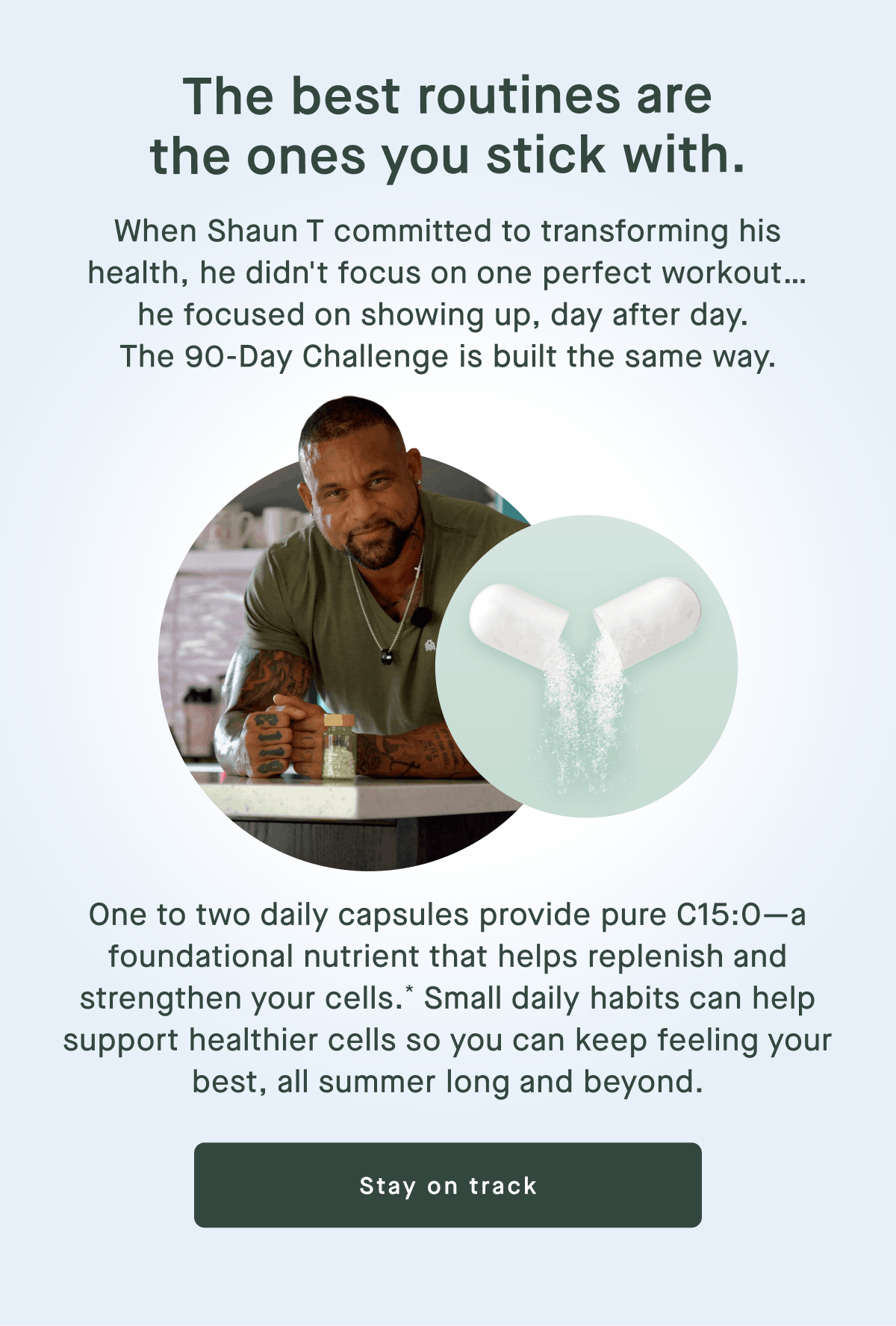 The best routines are the ones you stick with. | When Shaun T committed to transforming his health, he didn't focus on one perfect workout… he focused on showing up, day after day.  The 90-Day Challenge is built the same way. | One to two daily capsules provide pure C15:0—a foundational nutrient that helps replenish and strengthen your cells.* Small daily habits can help support healthier cells so you can keep feeling your best, all summer long and beyond. | Stay on track