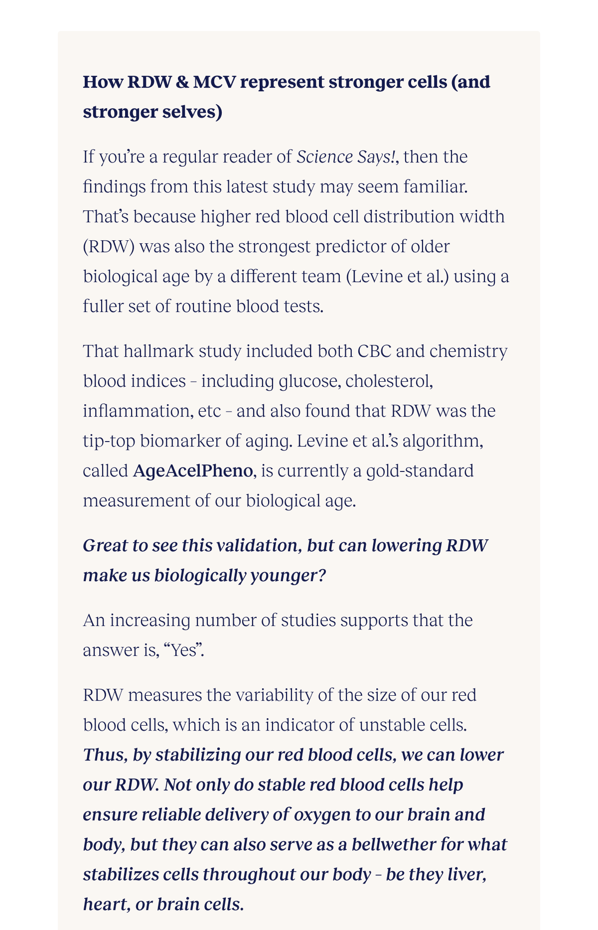How RDW & MCV represent stronger cells (and stronger selves) If you’re a regular reader of Science Says!, then the findings from this latest study may seem familiar. That’s because higher red blood cell distribution width (RDW) was also the strongest predictor of older biological age by a different team (Levine et al.) using a fuller set of routine blood tests. That hallmark study included both CBC and chemistry blood indices – including glucose, cholesterol, inflammation, etc – and also found that RDW was the tip-top biomarker of aging. Levine et al.’s algorithm, called AgeAcelPheno, is currently a gold-standard measurement of our biological age. Great to see this validation, but can lowering RDW make us biologically younger? An increasing number of studies supports that the answer is, “Yes”. RDW measures the variability of the size of our red blood cells, which is an indicator of unstable cells. Thus, by stabilizing our red blood cells, we can lower our RDW. Not only do stable red blood cells help ensure reliable delivery of oxygen to our brain and body, but they can also serve as a bellwether for what stabilizes cells throughout our body – be they liver, heart, or brain cells.