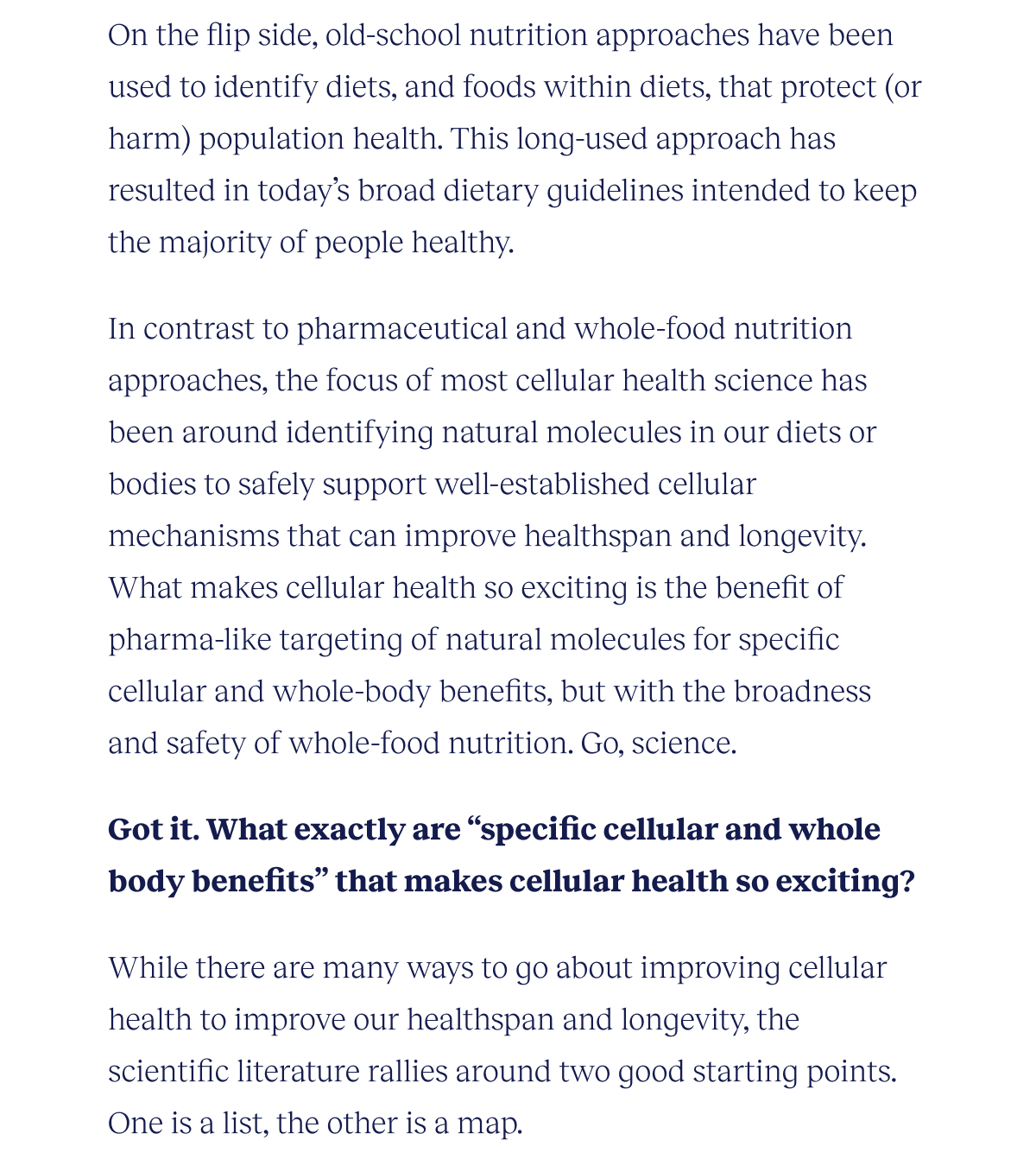 On the flip side, old-school nutrition approaches have been used to identify diets, and foods within diets, that protect (or harm) population health. This long-used approach has resulted in today’s broad dietary guidelines intended to keep the majority of people healthy.  In contrast to pharmaceutical and whole-food nutrition approaches, the focus of most cellular health science has been around identifying natural molecules in our diets or bodies to safely support well-established cellular mechanisms that can improve healthspan and longevity. What makes cellular health so exciting is the benefit of pharma-like targeting of natural molecules for specific cellular and whole-body benefits, but with the broadness and safety of whole-food nutrition. Go, science.  Got it. What exactly are “specific cellular and whole body benefits” that makes cellular health so exciting?  While there are many ways to go about improving cellular health to improve our healthspan and longevity, the scientific literature rallies around two good starting points. One is a list, the other is a map