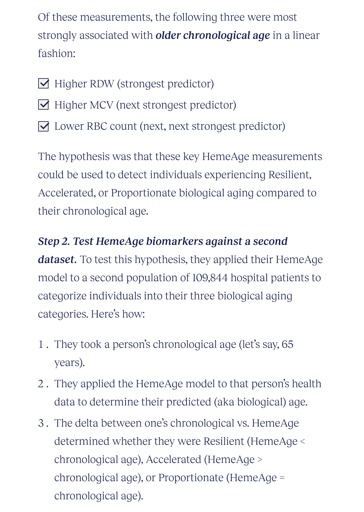 Of these measurements, the following three were most strongly associated with older chronological age in a linear fashion: Higher RDW (strongest predictor) Higher MCV (next strongest predictor) Lower RBC count (next, next strongest predictor) The hypothesis was that these key HemeAge measurements could be used to detect individuals experiencing Resilient, Accelerated, or Proportionate biological aging compared to their chronological age. Step 2. Test HemeAge biomarkers against a second dataset. To test this hypothesis, they applied their HemeAge model to a second population of 109,844 hospital patients to categorize individuals into their three biological aging categories. Here’s how: They took a person’s chronological age (let’s say, 65 years). They applied the HemeAge model to that person’s health data to determine their predicted (aka biological) age. The delta between one’s chronological vs. HemeAge determined whether they were Resilient (HemeAge < chronological age), Accelerated (HemeAge > chronological age), or Proportionate (HemeAge = chronological age).