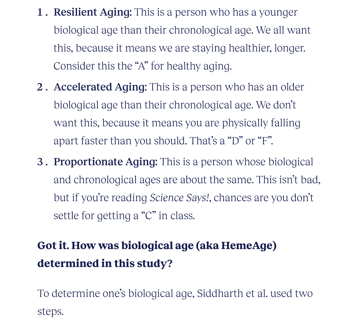 Resilient Aging: This is a person who has a younger biological age than their chronological age. We all want this, because it means we are staying healthier, longer. Consider this the “A” for healthy aging. Accelerated Aging: This is a person who has an older biological age than their chronological age. We don’t want this, because it means you are physically falling apart faster than you should. That’s a “D” or “F”. Proportionate Aging: This is a person whose biological and chronological ages are about the same. This isn’t bad, but if you’re reading Science Says!, chances are you don’t settle for getting a “C” in class. Got it. How was biological age (aka HemeAge) determined in this study? To determine one’s biological age, Siddharth et al. used two steps.