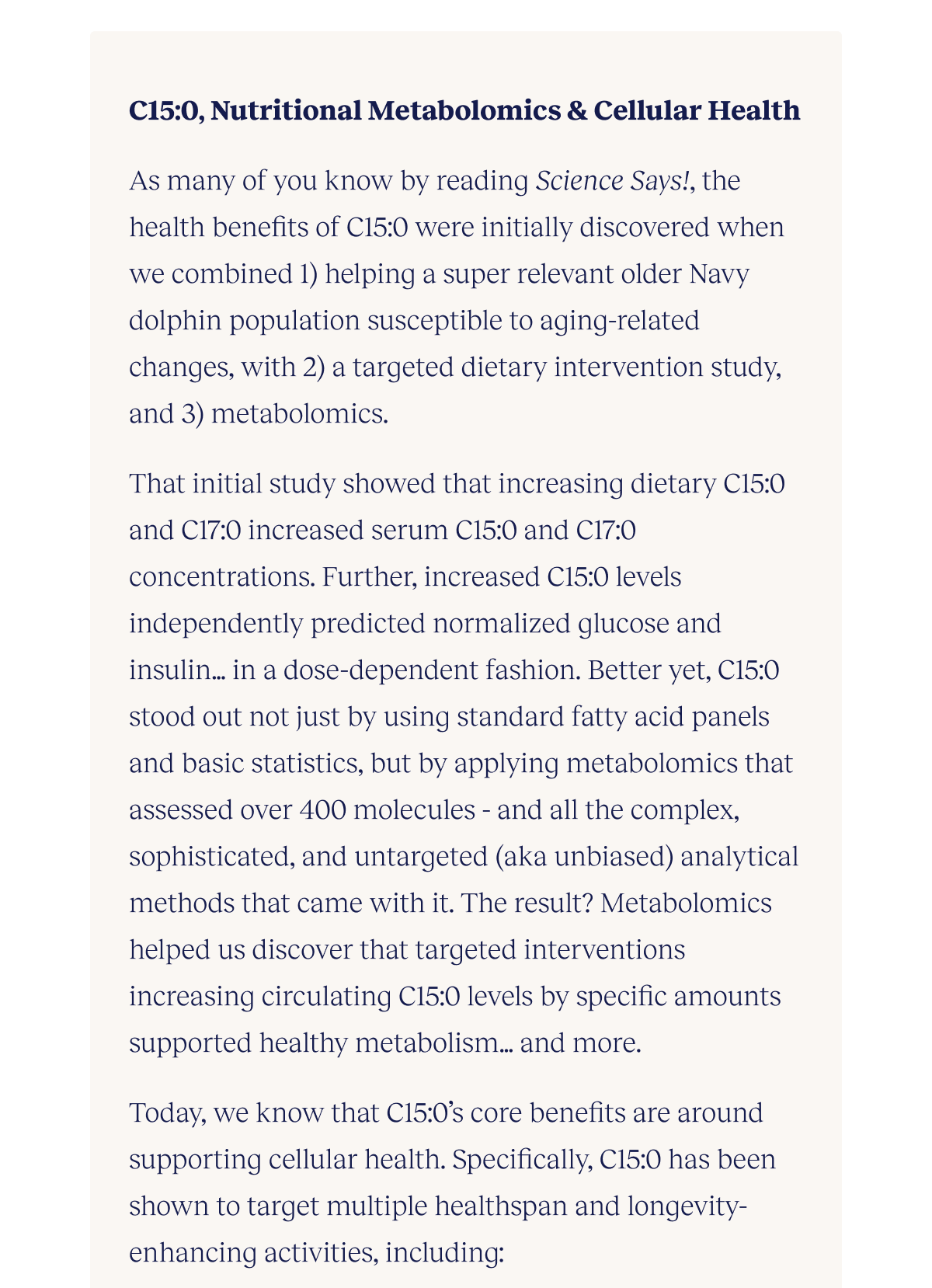 C15:0, Nutritional Metabolomics & Cellular Health  As many of you know by reading Science Says!, the health benefits of C15:0 were initially discovered when we combined 1) helping a super relevant older Navy dolphin population susceptible to aging-related changes, with 2) a targeted dietary intervention study, and 3) metabolomics.   That initial study showed that increasing dietary C15:0 and C17:0 increased serum C15:0 and C17:0 concentrations. Further, increased C15:0 levels independently predicted normalized glucose and insulin…in a dose-dependent fashion. Better yet, C15:0 stood out not just by using standard fatty acid panels and basic statistics, but by applying metabolomics that assessed over 400 molecules - and all the complex, sophisticated, and untargeted (aka unbiased) analytical methods that came with it. The result? Metabolomics helped us discover that targeted interventions increasing circulating C15:0 levels by specific amounts supported healthy metabolism…and more.  Today, we know that C15:0’s core benefits are around supporting cellular health. Specifically, C15:0 has been shown to target multiple healthspan and longevity-enhancing activities, including: