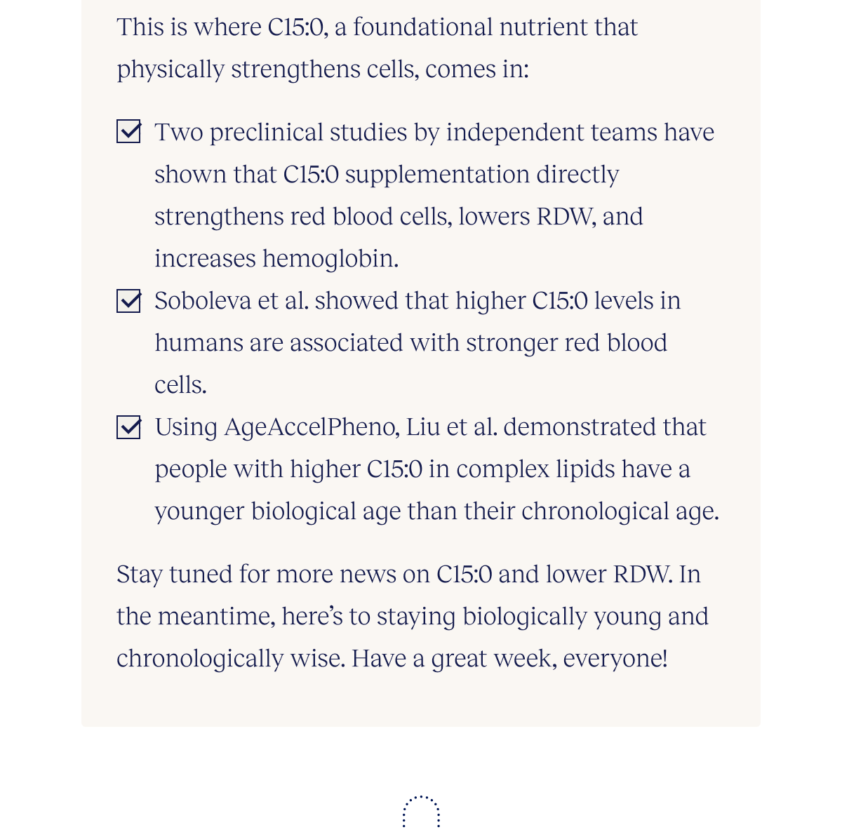 This is where C15:0, a foundational nutrient that physically strengthens cells, comes in: Two preclinical studies by independent teams have shown that C15:0 supplementation directly strengthens red blood cells, lowers RDW, and increases hemoglobin. Soboleva et al. showed that higher C15:0 levels in humans are associated with stronger red blood cells. Using AgeAccelPheno, Liu et al. demonstrated that people with higher C15 in complex lipids have a younger biological age than their chronological age. Stay tuned for more news on C15:0 and lower RDW. In the meantime, here’s to staying biologically young and chronologically wise. Have a great week, everyone!
