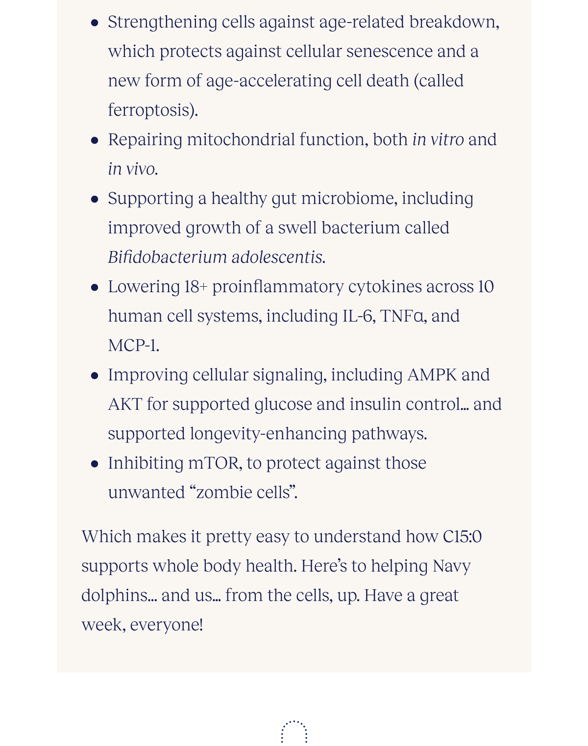 Strengthening cells against age-related breakdown, which protects against cellular senescence and a new form of age-accelerating cell death (called ferroptosis). Repairing mitochondrial function, both in vitro and in vivo Supporting a healthy gut microbiome, including improved growth of a swell bacterium called Bifidobacterium adolescentis Lowering 18+ proinflammatory cytokines across 10 human cell systems, including IL-6, TNFɑ, and MCP-1 Improving cellular signaling, including AMPK and AKT for supported glucose and insulin control…and supported longevity-enhancing pathways Inhibiting mTOR, to protect against those unwanted “zombie cells”  Which makes it pretty easy to understand how C15:0 supports whole body health. Here’s to helping Navy dolphins...and us…from the cells, up. Have a great week, everyone!