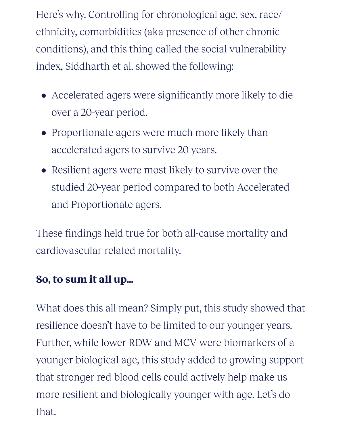 Here’s why. Controlling for chronological age, sex, race/ethnicity, comorbidities (aka presence of other chronic conditions), and this thing called the social vulnerability index, Siddharth et al. showed the following: Accelerated agers were significantly more likely to die over a 20-year period. Proportionate agers were much more likely than accelerated agers to survive 20 years Resilient agers were most likely to survive over the studied 20-year period compared to both Accelerated and Proportionate agers These findings held true for both all-cause mortality and cardiovascular-related mortality.  So, to sum it all up… What does this all mean? Simply put, this study showed that resilience doesn’t have to be limited to our younger years. Further, while lower RDW and MCV were biomarkers of a younger biological age, this study added to growing support that stronger red blood cells could actively help make us more resilient and biologically younger with age. Let’s do that.