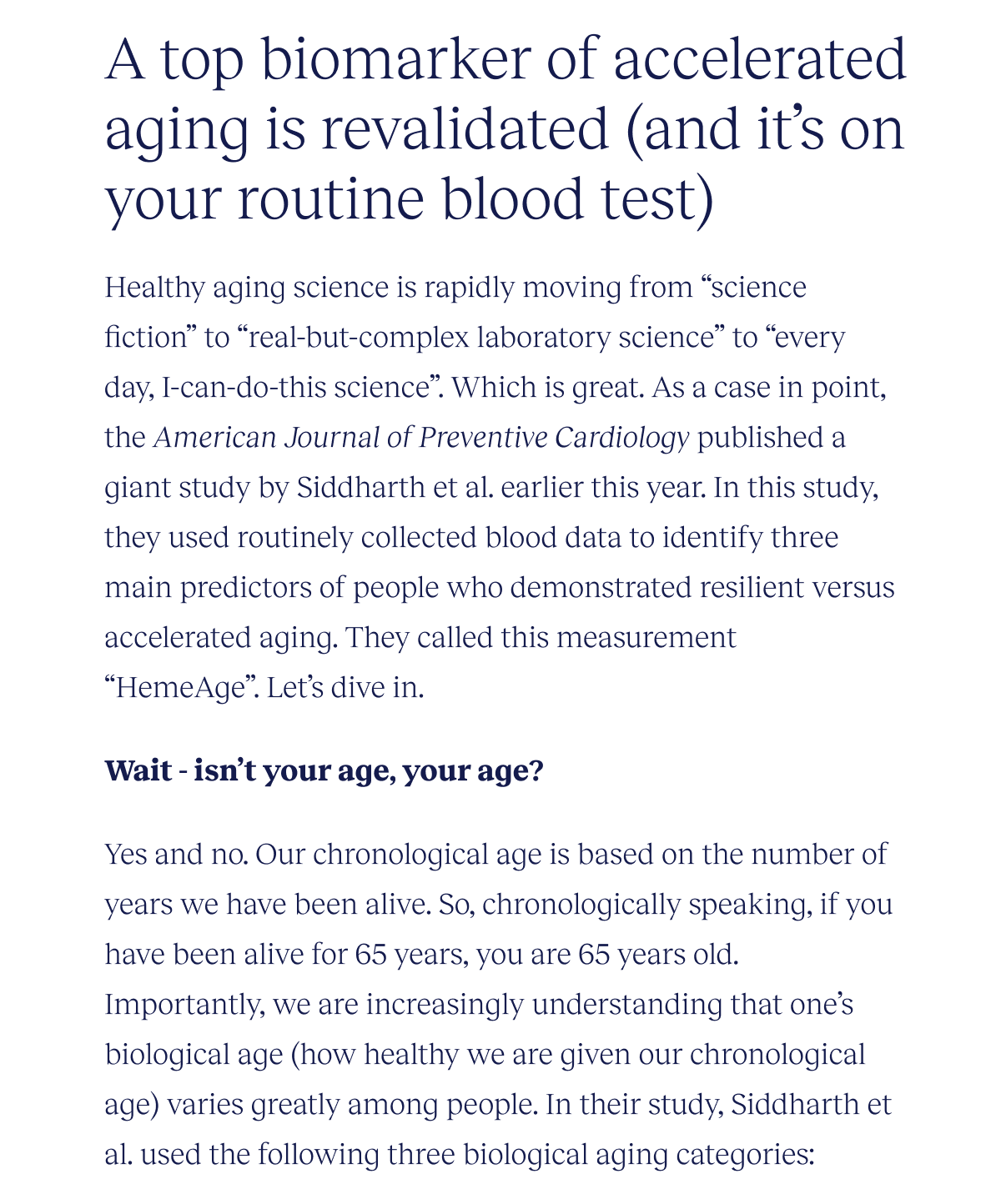 A top biomarker of accelerated aging is revalidated (and it’s on your routine blood test) | Healthy aging science is rapidly moving from “science fiction” to “real-but-complex laboratory science” to “every day, I-can-do-this science”. Which is great. As a case in point, the American Journal of Preventive Cardiology published a giant study by Siddharth et al. earlier this year. In this study, they used routinely collected blood data to identify three main predictors of people who demonstrated resilient versus accelerated aging. They called this measurement “HemeAge”. Let’s dive in. | Wait - isn’t your age, your age? Yes and no. Our chronological age is based on the number of years we have been alive. So, chronologically speaking, if you have been alive for 65 years, you are 65 years old. Importantly, we are increasingly understanding that one’s biological age (how healthy we are given our chronological age) varies greatly among people. In their study, Siddharth et al. used the following three biological aging categories: