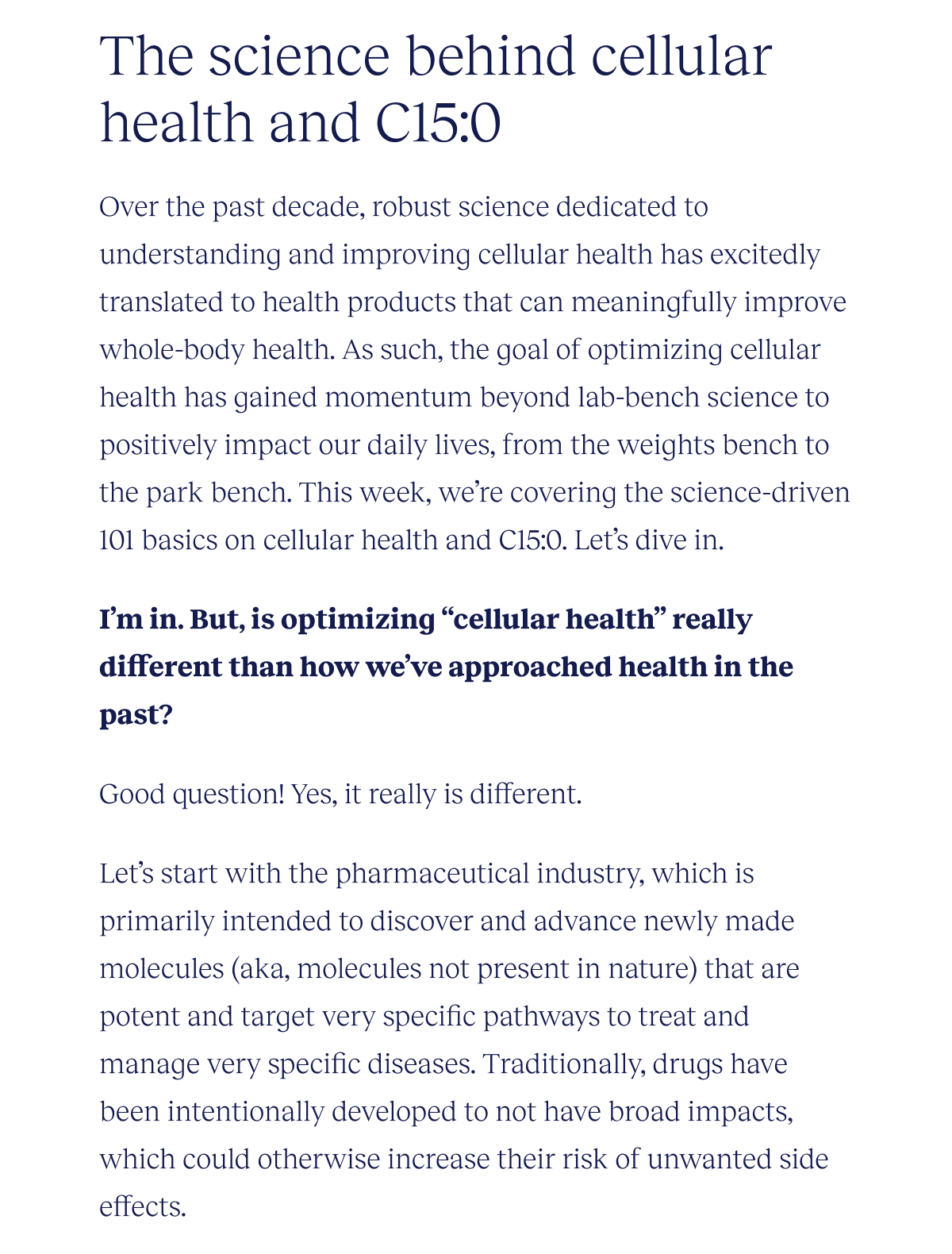 The science behind cellular health and C15:0 | Over the past decade, robust science dedicated to understanding and improving cellular health has excitedly translated to health products that can meaningfully improve whole-body health. As such, the goal of optimizing cellular health has gained momentum beyond lab-bench science to positively impact our daily lives, from the weights bench to the park bench. This week, we’re covering the science-driven 101 basics on cellular health and C15:0. Let’s dive in.  I’m in. But, is optimizing “cellular health” really different than how we’ve approached health in the past?  Good question! Yes, it really is different.   Let’s start with the pharmaceutical industry, which is primarily intended to discover and advance newly made molecules (aka, molecules not present in nature) that are potent and target very specific pathways to treat and manage very specific diseases. Traditionally, drugs have been intentionally developed to not have broad impacts, which could otherwise increase their risk of unwanted side effects.