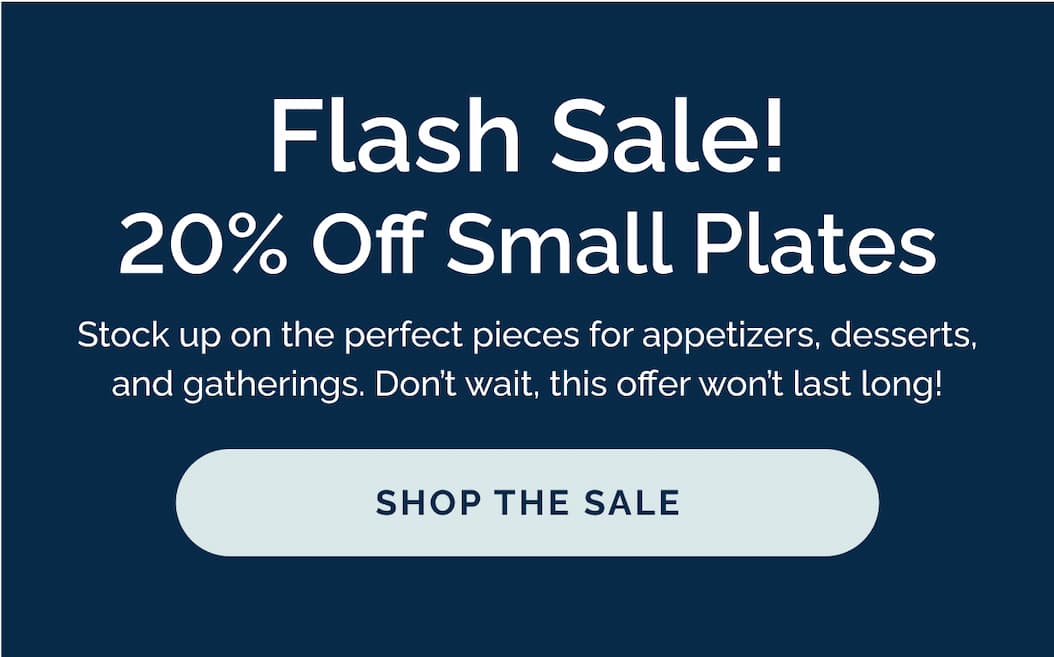 Flash Sale! 20% Off Small Plates. Stock up on the perfect pieces for appetizers, desserts, and gatherings. Don't wait, this offer won't last long!