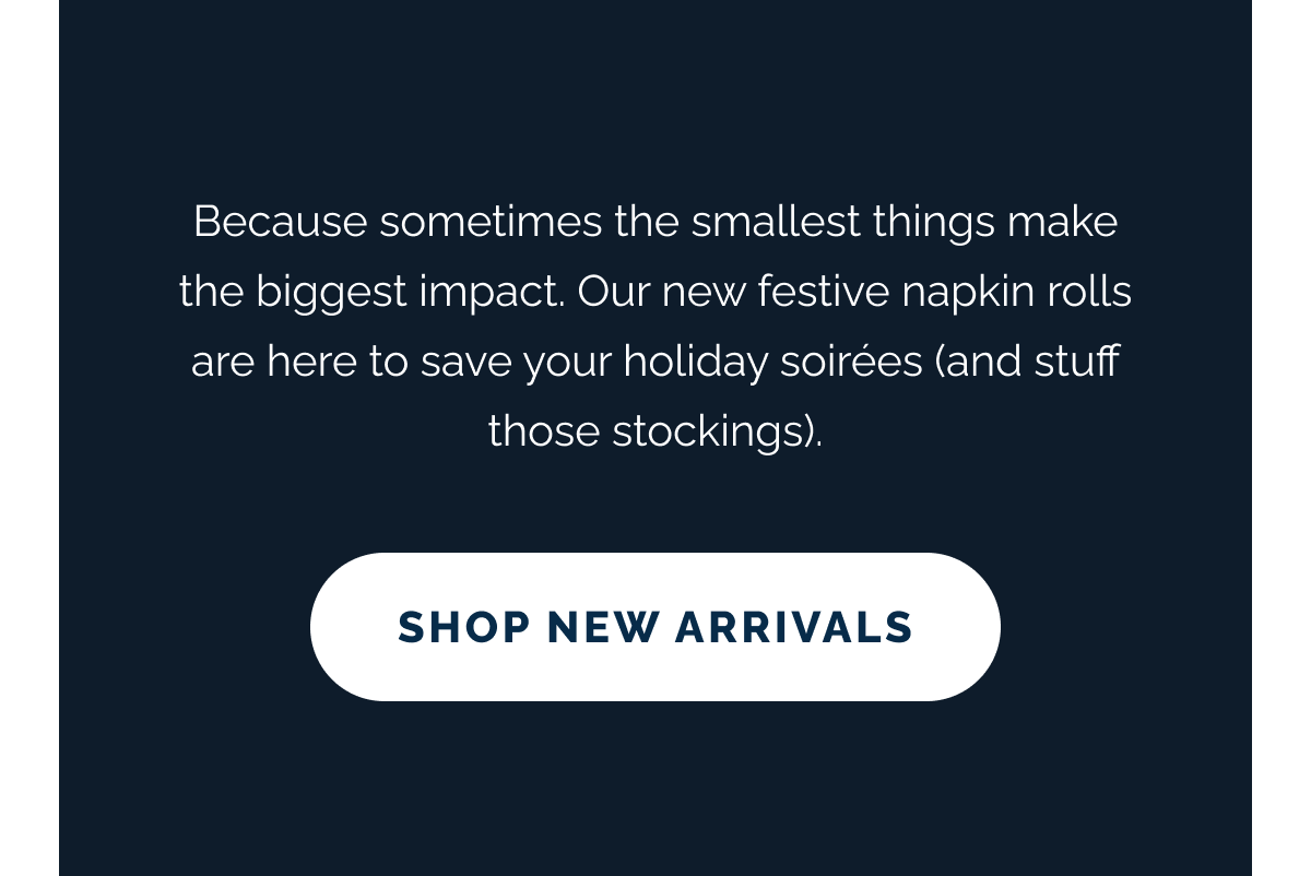 Because sometimes the smallest things make the biggest impact. Our new festive napkin rolls are here to save your holiday soirées (and stuff those stockings). SHOP NEW ARRIVALS