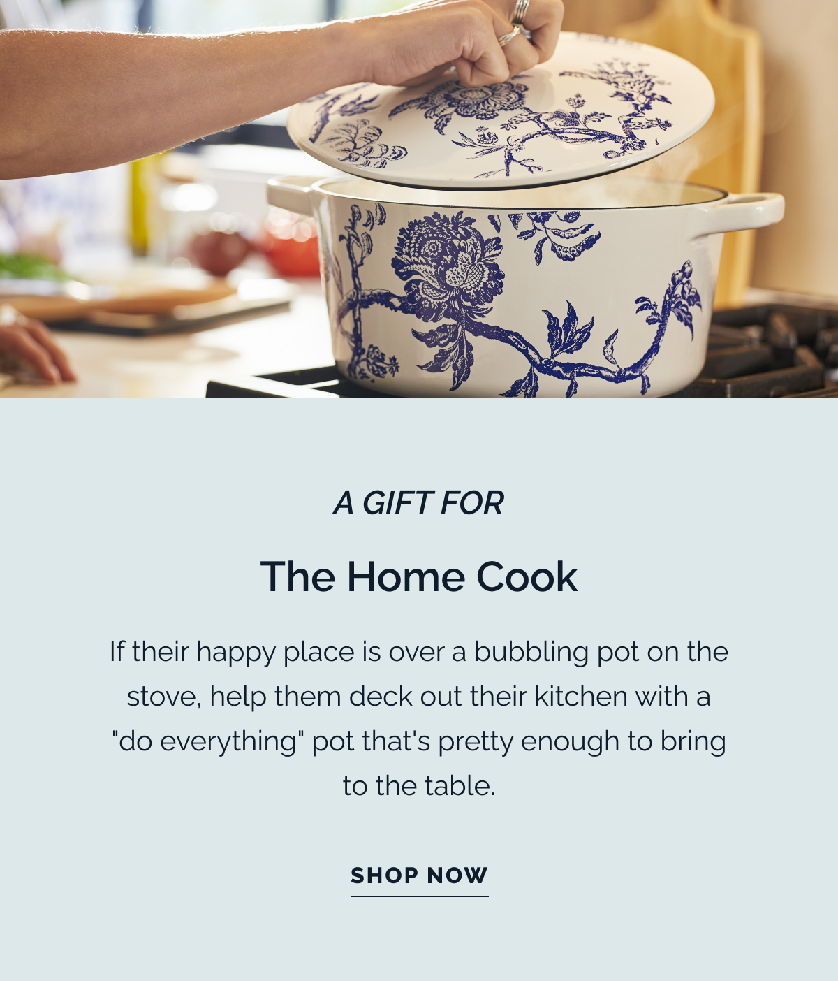 A GIFT FOR THE HOME COOK. If their happy place is over a bubbling pot on the stove, help them deck out their kitchen with a "do everything" pot that's pretty enough to bring to the table. SHOP NOW