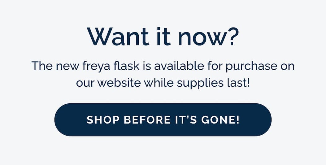 Want it now? The new freya flask is available for purchase on our website while supplies last!