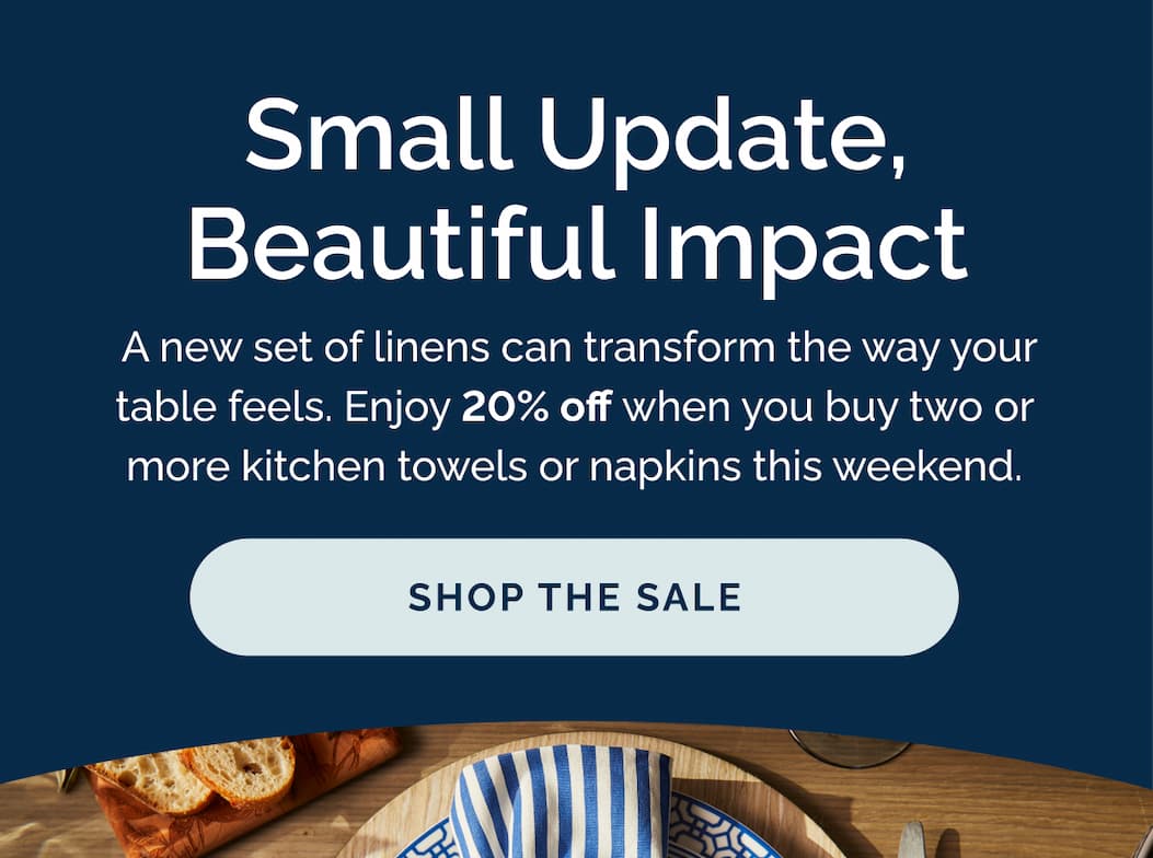 Small update, beautiful impact.  A new set of linens can transform the way your table feels. Enjoy 20% off when you buy two or more kitchen towels or napkins this weekend. Shop the sale