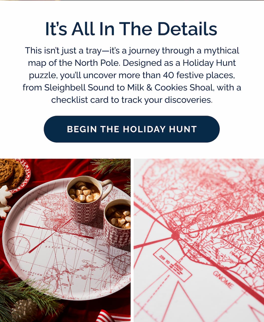 It's all in the details. This isn't just a tray—it's a journey through a mythical map of the North Pole. Designed as a Holiday Hunt puzzle, you'll uncover more than 40 festive places, from Sleighbell Sound to Milk & Cookies Shoal, with a checklist card to track your discoveries. Begin the holiday hunt now!